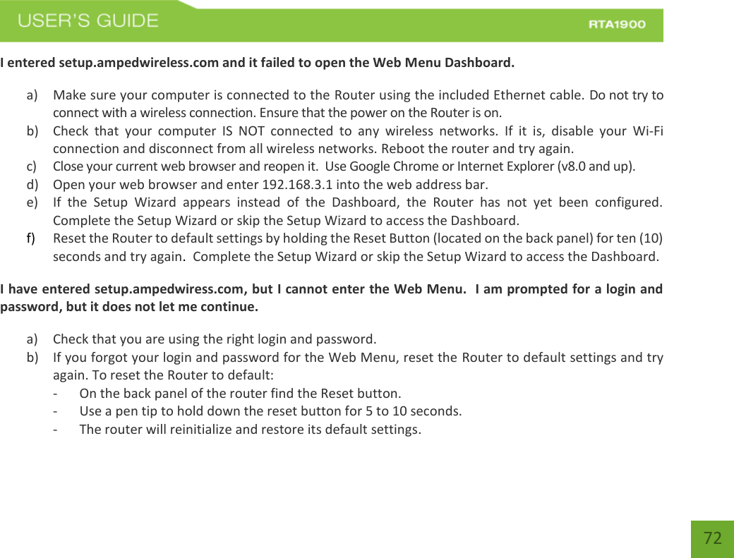    72 I entered setup.ampedwireless.com and it failed to open the Web Menu Dashboard. a) Make sure your computer is connected to the Router using the included Ethernet cable. Do not try to connect with a wireless connection. Ensure that the power on the Router is on.   b) Check  that  your  computer  IS  NOT  connected  to  any  wireless  networks.  If  it  is,  disable  your  Wi-Fi connection and disconnect from all wireless networks. Reboot the router and try again. c) Close your current web browser and reopen it.  Use Google Chrome or Internet Explorer (v8.0 and up). d) Open your web browser and enter 192.168.3.1 into the web address bar. e) If  the  Setup  Wizard  appears  instead  of  the  Dashboard,  the  Router  has  not  yet  been  configured. Complete the Setup Wizard or skip the Setup Wizard to access the Dashboard. f) Reset the Router to default settings by holding the Reset Button (located on the back panel) for ten (10) seconds and try again.  Complete the Setup Wizard or skip the Setup Wizard to access the Dashboard. I have entered setup.ampedwiress.com, but I cannot enter the Web Menu.  I am prompted for a login and password, but it does not let me continue. a) Check that you are using the right login and password.  b) If you forgot your login and password for the Web Menu, reset the Router to default settings and try again. To reset the Router to default: - On the back panel of the router find the Reset button.   - Use a pen tip to hold down the reset button for 5 to 10 seconds. - The router will reinitialize and restore its default settings. 