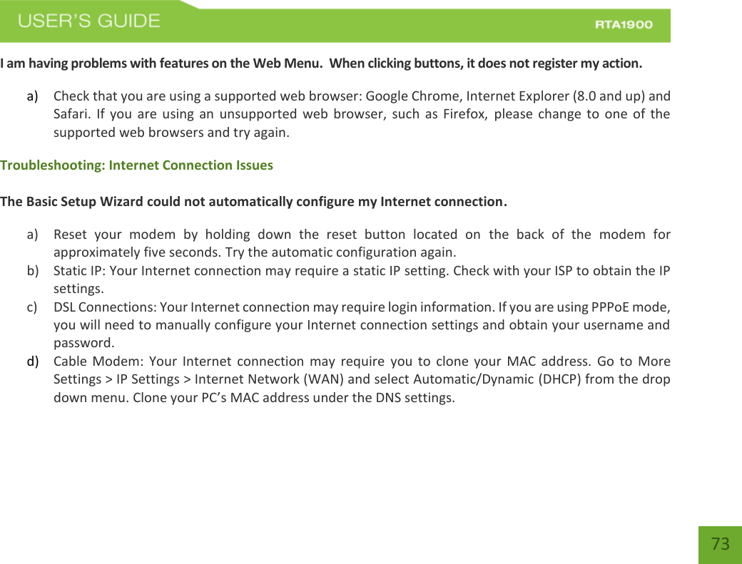    73 I am having problems with features on the Web Menu.  When clicking buttons, it does not register my action. a) Check that you are using a supported web browser: Google Chrome, Internet Explorer (8.0 and up) and Safari. If you are using an unsupported  web browser,  such as Firefox,  please  change  to  one  of  the supported web browsers and try again. Troubleshooting: Internet Connection Issues  The Basic Setup Wizard could not automatically configure my Internet connection. a) Reset  your  modem  by  holding  down  the  reset  button  located  on  the  back  of  the  modem  for approximately five seconds. Try the automatic configuration again. b) Static IP: Your Internet connection may require a static IP setting. Check with your ISP to obtain the IP settings. c) DSL Connections: Your Internet connection may require login information. If you are using PPPoE mode, you will need to manually configure your Internet connection settings and obtain your username and password. d) Cable Modem:  Your  Internet  connection  may require  you to  clone  your  MAC  address.  Go  to More Settings &gt; IP Settings &gt; Internet Network (WAN) and select Automatic/Dynamic (DHCP) from the drop down menu. Clone your PC’s MAC address under the DNS settings.   