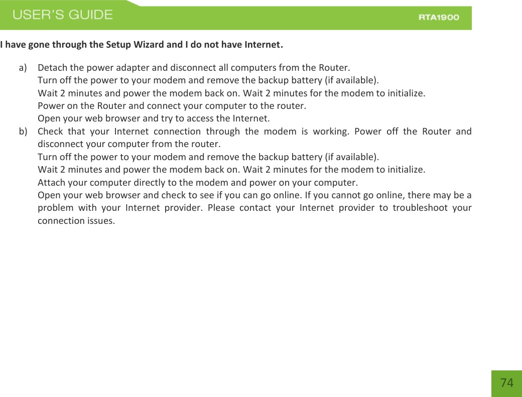    74 I have gone through the Setup Wizard and I do not have Internet. a) Detach the power adapter and disconnect all computers from the Router. Turn off the power to your modem and remove the backup battery (if available). Wait 2 minutes and power the modem back on. Wait 2 minutes for the modem to initialize. Power on the Router and connect your computer to the router. Open your web browser and try to access the Internet. b) Check  that  your  Internet  connection  through  the  modem  is  working.  Power  off  the  Router  and disconnect your computer from the router. Turn off the power to your modem and remove the backup battery (if available). Wait 2 minutes and power the modem back on. Wait 2 minutes for the modem to initialize. Attach your computer directly to the modem and power on your computer. Open your web browser and check to see if you can go online. If you cannot go online, there may be a problem  with  your  Internet  provider.  Please  contact  your  Internet  provider  to  troubleshoot  your connection issues. 
