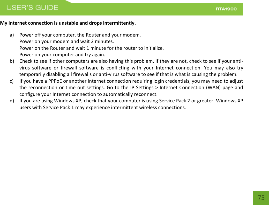    75 My Internet connection is unstable and drops intermittently. a) Power off your computer, the Router and your modem.   Power on your modem and wait 2 minutes. Power on the Router and wait 1 minute for the router to initialize. Power on your computer and try again. b) Check to see if other computers are also having this problem. If they are not, check to see if your anti-virus  software  or  firewall  software  is  conflicting  with  your  Internet  connection.  You  may  also  try temporarily disabling all firewalls or anti-virus software to see if that is what is causing the problem. c) If you have a PPPoE or another Internet connection requiring login credentials, you may need to adjust the reconnection or time out settings. Go to the IP Settings &gt; Internet Connection (WAN) page and configure your Internet connection to automatically reconnect. d) If you are using Windows XP, check that your computer is using Service Pack 2 or greater. Windows XP users with Service Pack 1 may experience intermittent wireless connections.    