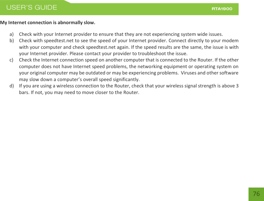   76 My Internet connection is abnormally slow. a) Check with your Internet provider to ensure that they are not experiencing system wide issues. b) Check with speedtest.net to see the speed of your Internet provider. Connect directly to your modem with your computer and check speedtest.net again. If the speed results are the same, the issue is with your Internet provider. Please contact your provider to troubleshoot the issue. c) Check the Internet connection speed on another computer that is connected to the Router. If the other computer does not have Internet speed problems, the networking equipment or operating system on your original computer may be outdated or may be experiencing problems.  Viruses and other software may slow down a computer’s overall speed significantly. d) If you are using a wireless connection to the Router, check that your wireless signal strength is above 3 bars. If not, you may need to move closer to the Router.    