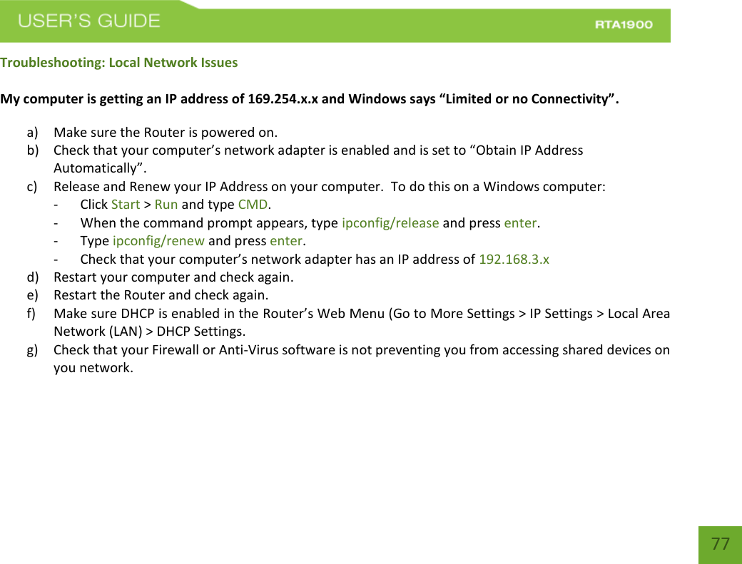    77 Troubleshooting: Local Network Issues  My computer is getting an IP address of 169.254.x.x and Windows says “Limited or no Connectivity”.  a) Make sure the Router is powered on. b) Check that your computer’s network adapter is enabled and is set to “Obtain IP Address Automatically”. c) Release and Renew your IP Address on your computer.  To do this on a Windows computer: - Click Start &gt; Run and type CMD. - When the command prompt appears, type ipconfig/release and press enter. - Type ipconfig/renew and press enter. - Check that your computer’s network adapter has an IP address of 192.168.3.x d) Restart your computer and check again. e) Restart the Router and check again. f) Make sure DHCP is enabled in the Router’s Web Menu (Go to More Settings &gt; IP Settings &gt; Local Area Network (LAN) &gt; DHCP Settings. g) Check that your Firewall or Anti-Virus software is not preventing you from accessing shared devices on you network.    