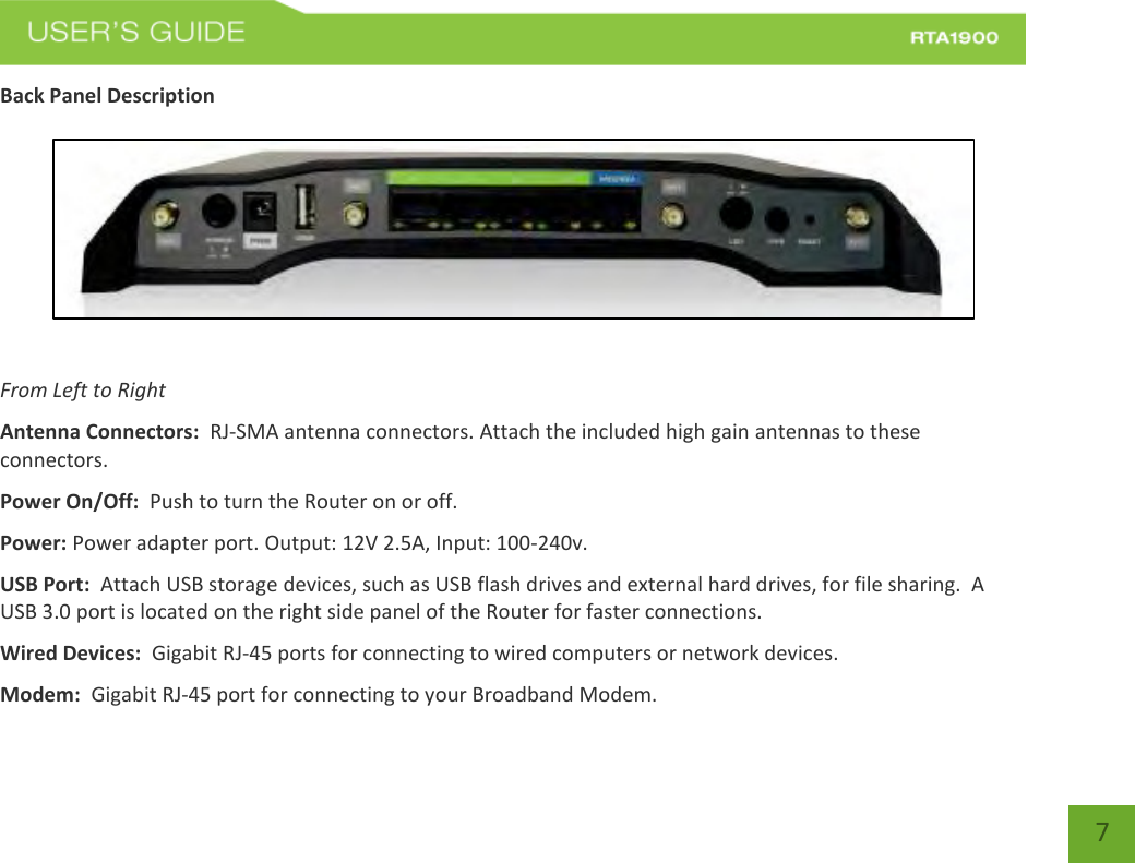    7 Back Panel Description    From Left to Right Antenna Connectors:  RJ-SMA antenna connectors. Attach the included high gain antennas to these connectors. Power On/Off:  Push to turn the Router on or off. Power: Power adapter port. Output: 12V 2.5A, Input: 100-240v. USB Port:  Attach USB storage devices, such as USB flash drives and external hard drives, for file sharing.  A USB 3.0 port is located on the right side panel of the Router for faster connections.   Wired Devices:  Gigabit RJ-45 ports for connecting to wired computers or network devices. Modem:  Gigabit RJ-45 port for connecting to your Broadband Modem. 