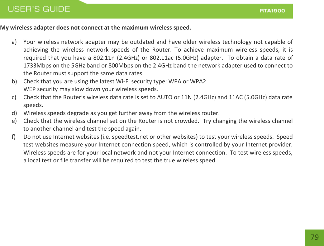    79 My wireless adapter does not connect at the maximum wireless speed. a) Your wireless network adapter may be outdated and have older wireless technology not capable of achieving  the  wireless  network  speeds  of  the  Router.  To  achieve  maximum  wireless  speeds,  it  is required that you have  a 802.11n (2.4GHz)  or 802.11ac (5.0GHz)  adapter.  To obtain a data rate of 1733Mbps on the 5GHz band or 800Mbps on the 2.4GHz band the network adapter used to connect to the Router must support the same data rates.   b) Check that you are using the latest Wi-Fi security type: WPA or WPA2 WEP security may slow down your wireless speeds. c) Check that the Router’s wireless data rate is set to AUTO or 11N (2.4GHz) and 11AC (5.0GHz) data rate speeds. d) Wireless speeds degrade as you get further away from the wireless router.   e) Check that the wireless channel set on the Router is not crowded.  Try changing the wireless channel to another channel and test the speed again. f) Do not use Internet websites (i.e. speedtest.net or other websites) to test your wireless speeds.  Speed test websites measure your Internet connection speed, which is controlled by your Internet provider.  Wireless speeds are for your local network and not your Internet connection.  To test wireless speeds, a local test or file transfer will be required to test the true wireless speed.   