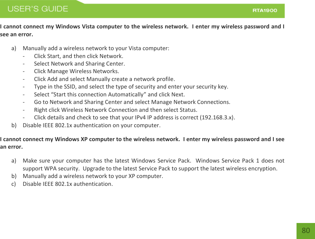    80 I cannot connect my Windows Vista computer to the wireless network.  I enter my wireless password and I see an error. a) Manually add a wireless network to your Vista computer: - Click Start, and then click Network. - Select Network and Sharing Center. - Click Manage Wireless Networks. - Click Add and select Manually create a network profile. - Type in the SSID, and select the type of security and enter your security key. - Select “Start this connection Automatically” and click Next. - Go to Network and Sharing Center and select Manage Network Connections. - Right click Wireless Network Connection and then select Status. - Click details and check to see that your IPv4 IP address is correct (192.168.3.x). b) Disable IEEE 802.1x authentication on your computer. I cannot connect my Windows XP computer to the wireless network.  I enter my wireless password and I see an error. a) Make sure your computer has the latest Windows Service Pack.  Windows Service Pack  1 does not support WPA security.  Upgrade to the latest Service Pack to support the latest wireless encryption. b) Manually add a wireless network to your XP computer. c) Disable IEEE 802.1x authentication. 