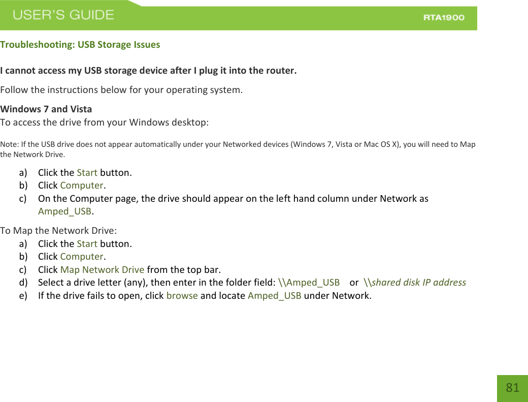    81 Troubleshooting: USB Storage Issues  I cannot access my USB storage device after I plug it into the router. Follow the instructions below for your operating system. Windows 7 and Vista To access the drive from your Windows desktop: Note: If the USB drive does not appear automatically under your Networked devices (Windows 7, Vista or Mac OS X), you will need to Map the Network Drive. a) Click the Start button. b) Click Computer. c) On the Computer page, the drive should appear on the left hand column under Network as Amped_USB. To Map the Network Drive:  a) Click the Start button. b) Click Computer. c) Click Map Network Drive from the top bar.   d) Select a drive letter (any), then enter in the folder field: \\Amped_USB    or  \\shared disk IP address e) If the drive fails to open, click browse and locate Amped_USB under Network.    