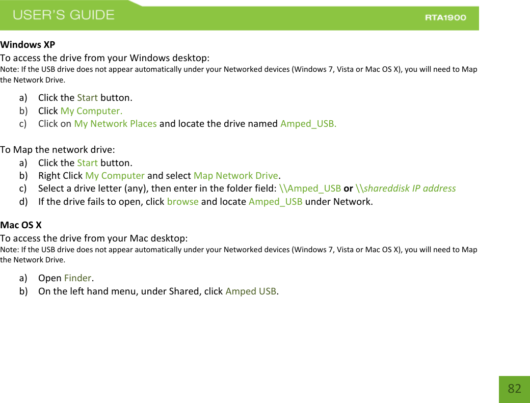   82 Windows XP To access the drive from your Windows desktop: Note: If the USB drive does not appear automatically under your Networked devices (Windows 7, Vista or Mac OS X), you will need to Map the Network Drive. a) Click the Start button. b) Click My Computer.   c) Click on My Network Places and locate the drive named Amped_USB.  To Map the network drive:  a) Click the Start button. b) Right Click My Computer and select Map Network Drive. c) Select a drive letter (any), then enter in the folder field: \\Amped_USB or \\shareddisk IP address d) If the drive fails to open, click browse and locate Amped_USB under Network. Mac OS X To access the drive from your Mac desktop: Note: If the USB drive does not appear automatically under your Networked devices (Windows 7, Vista or Mac OS X), you will need to Map the Network Drive. a) Open Finder. b) On the left hand menu, under Shared, click Amped USB.    