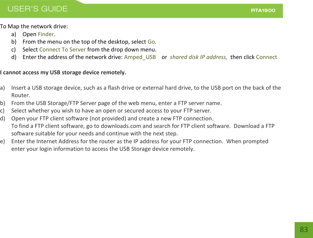    83 To Map the network drive: a) Open Finder. b) From the menu on the top of the desktop, select Go. c) Select Connect To Server from the drop down menu. d) Enter the address of the network drive: Amped_USB    or  shared disk IP address,  then click Connect  I cannot access my USB storage device remotely.  a) Insert a USB storage device, such as a flash drive or external hard drive, to the USB port on the back of the Router. b) From the USB Storage/FTP Server page of the web menu, enter a FTP server name. c) Select whether you wish to have an open or secured access to your FTP server. d) Open your FTP client software (not provided) and create a new FTP connection.   To find a FTP client software, go to downloads.com and search for FTP client software.  Download a FTP software suitable for your needs and continue with the next step. e) Enter the Internet Address for the router as the IP address for your FTP connection.  When prompted enter your login information to access the USB Storage device remotely.       