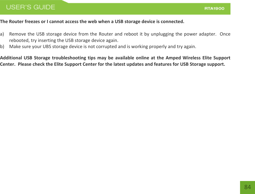    84 The Router freezes or I cannot access the web when a USB storage device is connected.  a) Remove the USB storage device from the Router and reboot it by unplugging the power adapter.  Once rebooted, try inserting the USB storage device again. b) Make sure your UBS storage device is not corrupted and is working properly and try again. Additional USB Storage troubleshooting tips may be  available online at the Amped Wireless Elite Support Center.  Please check the Elite Support Center for the latest updates and features for USB Storage support. 