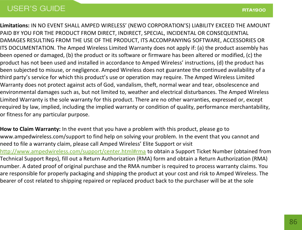    86 Limitations: IN NO EVENT SHALL AMPED WIRELESS’ (NEWO CORPORATION’S) LIABILITY EXCEED THE AMOUNT PAID BY YOU FOR THE PRODUCT FROM DIRECT, INDIRECT, SPECIAL, INCIDENTAL OR CONSEQUENTIAL DAMAGES RESULTING FROM THE USE OF THE PRODUCT, ITS ACCOMPANYING SOFTWARE, ACCESSORIES OR ITS DOCUMENTATION. The Amped Wireless Limited Warranty does not apply if: (a) the product assembly has been opened or damaged, (b) the product or its software or firmware has been altered or modified, (c) the product has not been used and installed in accordance to Amped Wireless’ instructions, (d) the product has been subjected to misuse, or negligence. Amped Wireless does not guarantee the continued availability of a third party’s service for which this product’s use or operation may require. The Amped Wireless Limited Warranty does not protect against acts of God, vandalism, theft, normal wear and tear, obsolescence and environmental damages such as, but not limited to, weather and electrical disturbances. The Amped Wireless Limited Warranty is the sole warranty for this product. There are no other warranties, expressed or, except required by law, implied, including the implied warranty or condition of quality, performance merchantability, or fitness for any particular purpose.  How to Claim Warranty: In the event that you have a problem with this product, please go to www.ampedwireless.com/support to find help on solving your problem. In the event that you cannot and need to file a warranty claim, please call Amped Wireless’ Elite Support or visit http://www.ampedwireless.com/support/center.html#rma to obtain a Support Ticket Number (obtained from Technical Support Reps), fill out a Return Authorization (RMA) form and obtain a Return Authorization (RMA) number. A dated proof of original purchase and the RMA number is required to process warranty claims. You are responsible for properly packaging and shipping the product at your cost and risk to Amped Wireless. The bearer of cost related to shipping repaired or replaced product back to the purchaser will be at the sole 