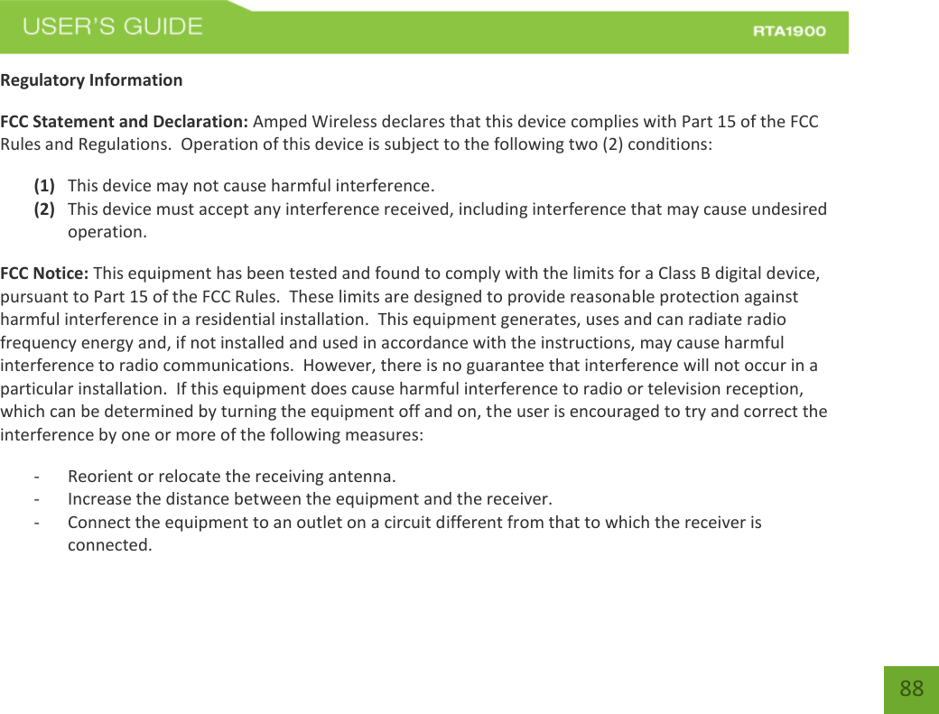    88 Regulatory Information FCC Statement and Declaration: Amped Wireless declares that this device complies with Part 15 of the FCC Rules and Regulations.  Operation of this device is subject to the following two (2) conditions: (1) This device may not cause harmful interference. (2) This device must accept any interference received, including interference that may cause undesired operation. FCC Notice: This equipment has been tested and found to comply with the limits for a Class B digital device, pursuant to Part 15 of the FCC Rules.  These limits are designed to provide reasonable protection against harmful interference in a residential installation.  This equipment generates, uses and can radiate radio frequency energy and, if not installed and used in accordance with the instructions, may cause harmful interference to radio communications.  However, there is no guarantee that interference will not occur in a particular installation.  If this equipment does cause harmful interference to radio or television reception, which can be determined by turning the equipment off and on, the user is encouraged to try and correct the interference by one or more of the following measures:  - Reorient or relocate the receiving antenna. - Increase the distance between the equipment and the receiver. - Connect the equipment to an outlet on a circuit different from that to which the receiver is connected. 