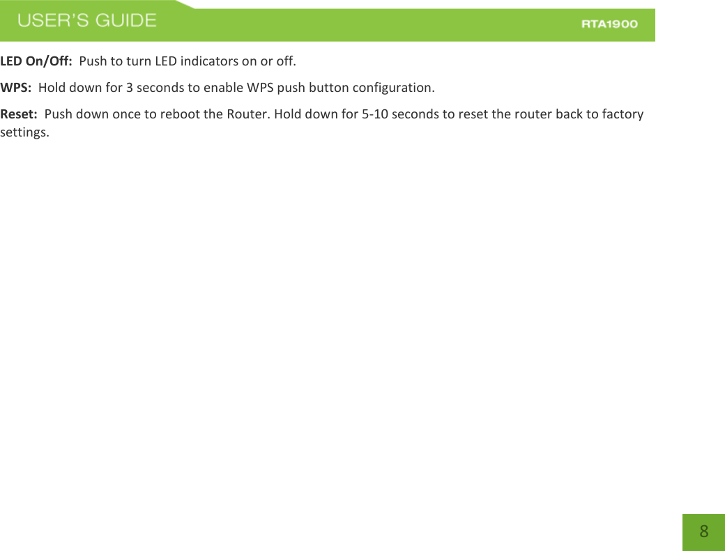    8 LED On/Off:  Push to turn LED indicators on or off. WPS:  Hold down for 3 seconds to enable WPS push button configuration. Reset:  Push down once to reboot the Router. Hold down for 5-10 seconds to reset the router back to factory settings.  