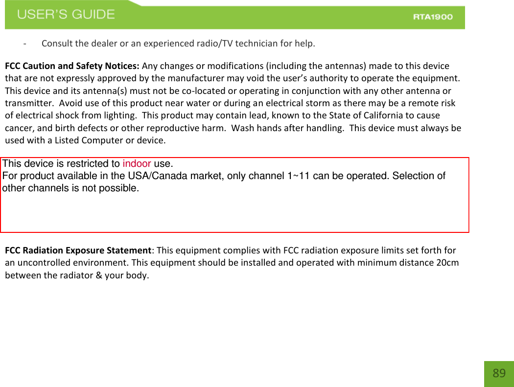    89 - Consult the dealer or an experienced radio/TV technician for help. FCC Caution and Safety Notices: Any changes or modifications (including the antennas) made to this device that are not expressly approved by the manufacturer may void the user’s authority to operate the equipment.  This device and its antenna(s) must not be co-located or operating in conjunction with any other antenna or transmitter.  Avoid use of this product near water or during an electrical storm as there may be a remote risk of electrical shock from lighting.  This product may contain lead, known to the State of California to cause cancer, and birth defects or other reproductive harm.  Wash hands after handling.  This device must always be used with a Listed Computer or device.  For product available in the USA/Canada market, only channel 1~11 can be operated. Selection of other channels is not possible.  This device is restricted to indoor use when operated in the 5.15 to 5.25 GHz frequency range.    FCC requires this product to be used indoors for the frequency range 5.15 to 5.25 GHz to reduce the potential for harmful interference to co-channel Mobile Satellite systems. FCC Radiation Exposure Statement: This equipment complies with FCC radiation exposure limits set forth for an uncontrolled environment. This equipment should be installed and operated with minimum distance 20cm between the radiator &amp; your body. This device is restricted to indoor use. For product available in the USA/Canada market, only channel 1~11 can be operated. Selection of other channels is not possible.