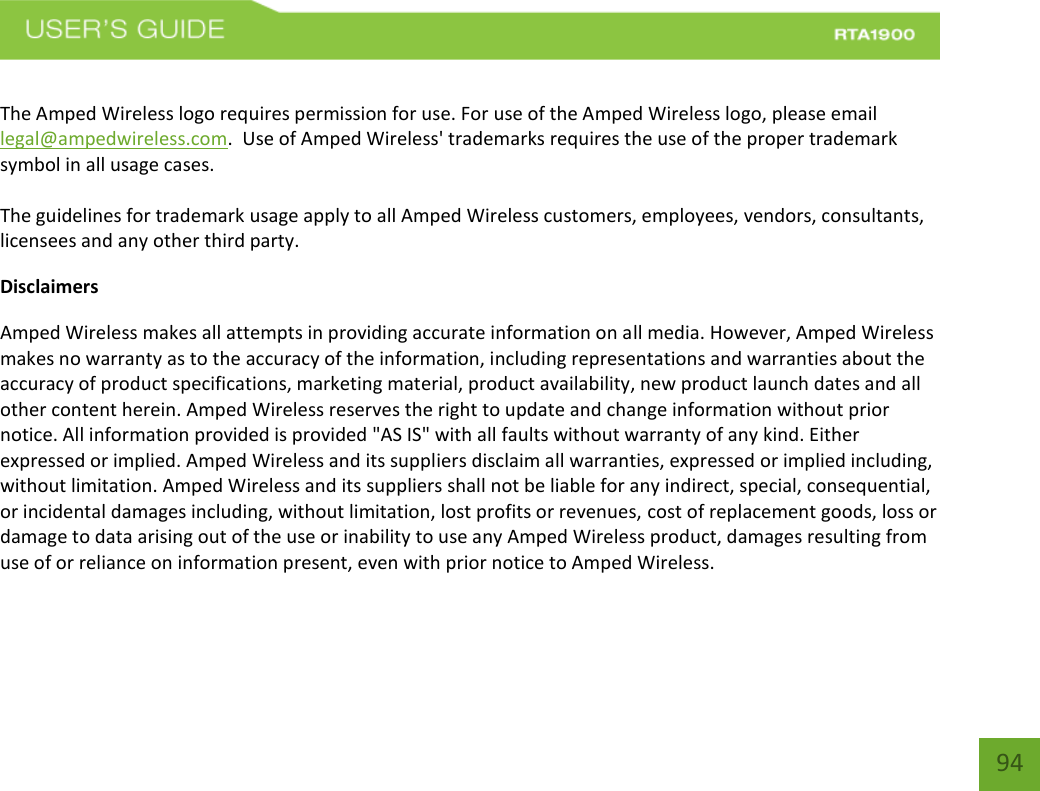    94  The Amped Wireless logo requires permission for use. For use of the Amped Wireless logo, please email legal@ampedwireless.com.  Use of Amped Wireless&apos; trademarks requires the use of the proper trademark symbol in all usage cases.  The guidelines for trademark usage apply to all Amped Wireless customers, employees, vendors, consultants, licensees and any other third party. Disclaimers Amped Wireless makes all attempts in providing accurate information on all media. However, Amped Wireless makes no warranty as to the accuracy of the information, including representations and warranties about the accuracy of product specifications, marketing material, product availability, new product launch dates and all other content herein. Amped Wireless reserves the right to update and change information without prior notice. All information provided is provided &quot;AS IS&quot; with all faults without warranty of any kind. Either expressed or implied. Amped Wireless and its suppliers disclaim all warranties, expressed or implied including, without limitation. Amped Wireless and its suppliers shall not be liable for any indirect, special, consequential, or incidental damages including, without limitation, lost profits or revenues, cost of replacement goods, loss or damage to data arising out of the use or inability to use any Amped Wireless product, damages resulting from use of or reliance on information present, even with prior notice to Amped Wireless. 