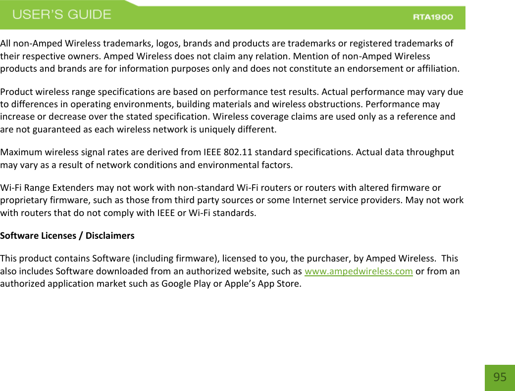    95 All non-Amped Wireless trademarks, logos, brands and products are trademarks or registered trademarks of their respective owners. Amped Wireless does not claim any relation. Mention of non-Amped Wireless products and brands are for information purposes only and does not constitute an endorsement or affiliation. Product wireless range specifications are based on performance test results. Actual performance may vary due to differences in operating environments, building materials and wireless obstructions. Performance may increase or decrease over the stated specification. Wireless coverage claims are used only as a reference and are not guaranteed as each wireless network is uniquely different. Maximum wireless signal rates are derived from IEEE 802.11 standard specifications. Actual data throughput may vary as a result of network conditions and environmental factors. Wi-Fi Range Extenders may not work with non-standard Wi-Fi routers or routers with altered firmware or proprietary firmware, such as those from third party sources or some Internet service providers. May not work with routers that do not comply with IEEE or Wi-Fi standards. Software Licenses / Disclaimers This product contains Software (including firmware), licensed to you, the purchaser, by Amped Wireless.  This also includes Software downloaded from an authorized website, such as www.ampedwireless.com or from an authorized application market such as Google Play or Apple’s App Store.   