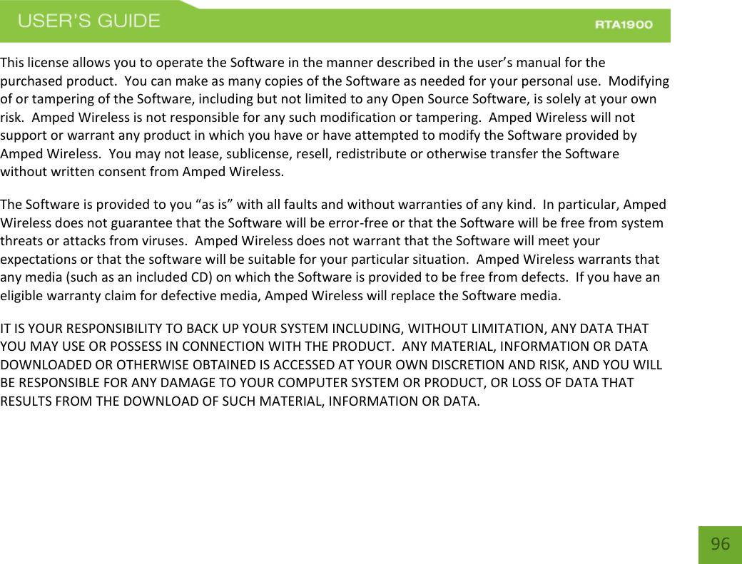    96 This license allows you to operate the Software in the manner described in the user’s manual for the purchased product.  You can make as many copies of the Software as needed for your personal use.  Modifying of or tampering of the Software, including but not limited to any Open Source Software, is solely at your own risk.  Amped Wireless is not responsible for any such modification or tampering.  Amped Wireless will not support or warrant any product in which you have or have attempted to modify the Software provided by Amped Wireless.  You may not lease, sublicense, resell, redistribute or otherwise transfer the Software without written consent from Amped Wireless.  The Software is provided to you “as is” with all faults and without warranties of any kind.  In particular, Amped Wireless does not guarantee that the Software will be error-free or that the Software will be free from system threats or attacks from viruses.  Amped Wireless does not warrant that the Software will meet your expectations or that the software will be suitable for your particular situation.  Amped Wireless warrants that any media (such as an included CD) on which the Software is provided to be free from defects.  If you have an eligible warranty claim for defective media, Amped Wireless will replace the Software media.  IT IS YOUR RESPONSIBILITY TO BACK UP YOUR SYSTEM INCLUDING, WITHOUT LIMITATION, ANY DATA THAT YOU MAY USE OR POSSESS IN CONNECTION WITH THE PRODUCT.  ANY MATERIAL, INFORMATION OR DATA DOWNLOADED OR OTHERWISE OBTAINED IS ACCESSED AT YOUR OWN DISCRETION AND RISK, AND YOU WILL BE RESPONSIBLE FOR ANY DAMAGE TO YOUR COMPUTER SYSTEM OR PRODUCT, OR LOSS OF DATA THAT RESULTS FROM THE DOWNLOAD OF SUCH MATERIAL, INFORMATION OR DATA.   