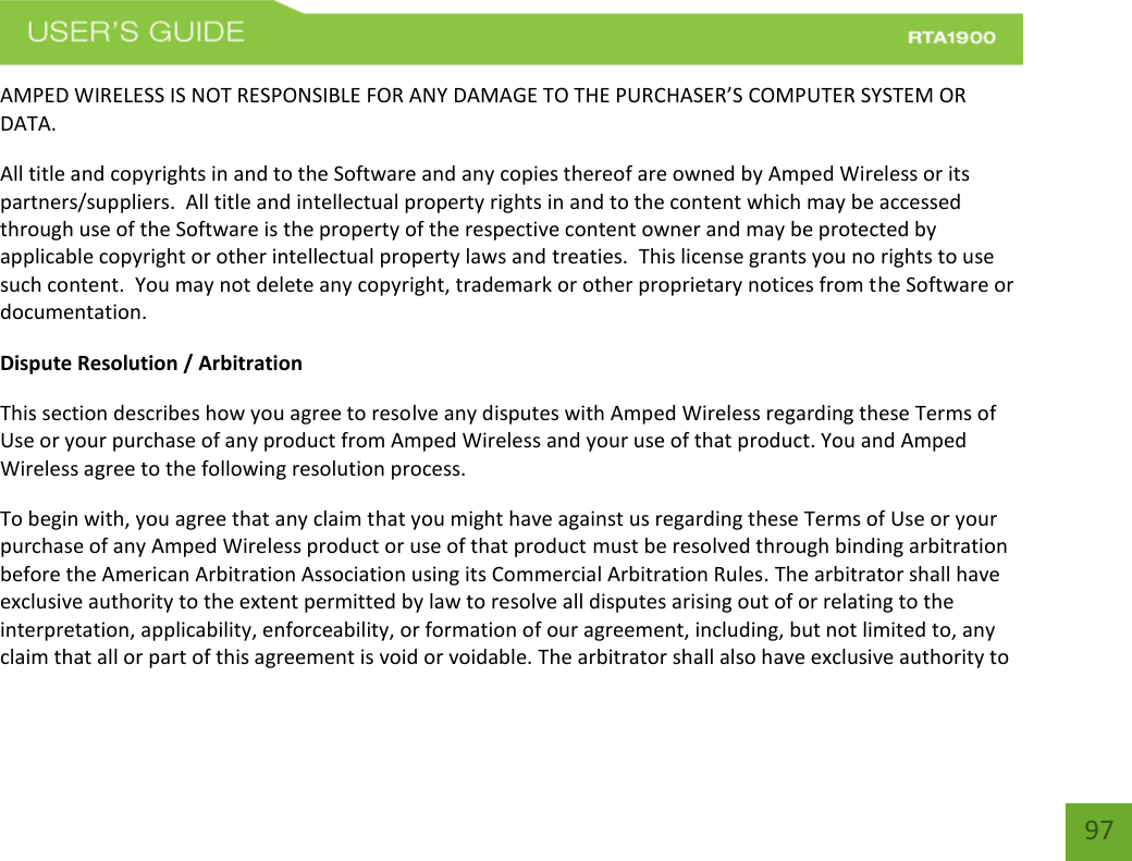    97 AMPED WIRELESS IS NOT RESPONSIBLE FOR ANY DAMAGE TO THE PURCHASER’S COMPUTER SYSTEM OR DATA. All title and copyrights in and to the Software and any copies thereof are owned by Amped Wireless or its partners/suppliers.  All title and intellectual property rights in and to the content which may be accessed through use of the Software is the property of the respective content owner and may be protected by applicable copyright or other intellectual property laws and treaties.  This license grants you no rights to use such content.  You may not delete any copyright, trademark or other proprietary notices from the Software or documentation.   Dispute Resolution / Arbitration This section describes how you agree to resolve any disputes with Amped Wireless regarding these Terms of Use or your purchase of any product from Amped Wireless and your use of that product. You and Amped Wireless agree to the following resolution process.  To begin with, you agree that any claim that you might have against us regarding these Terms of Use or your purchase of any Amped Wireless product or use of that product must be resolved through binding arbitration before the American Arbitration Association using its Commercial Arbitration Rules. The arbitrator shall have exclusive authority to the extent permitted by law to resolve all disputes arising out of or relating to the interpretation, applicability, enforceability, or formation of our agreement, including, but not limited to, any claim that all or part of this agreement is void or voidable. The arbitrator shall also have exclusive authority to 