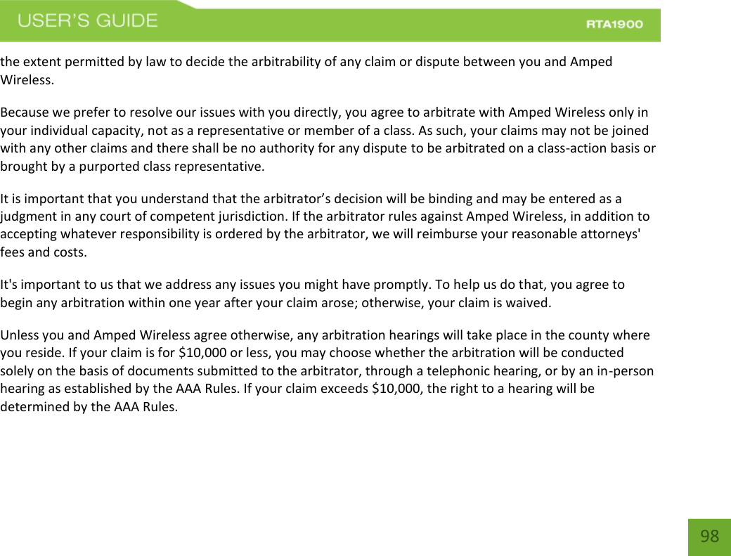    98 the extent permitted by law to decide the arbitrability of any claim or dispute between you and Amped Wireless. Because we prefer to resolve our issues with you directly, you agree to arbitrate with Amped Wireless only in your individual capacity, not as a representative or member of a class. As such, your claims may not be joined with any other claims and there shall be no authority for any dispute to be arbitrated on a class-action basis or brought by a purported class representative. It is important that you understand that the arbitrator’s decision will be binding and may be entered as a judgment in any court of competent jurisdiction. If the arbitrator rules against Amped Wireless, in addition to accepting whatever responsibility is ordered by the arbitrator, we will reimburse your reasonable attorneys&apos; fees and costs. It&apos;s important to us that we address any issues you might have promptly. To help us do that, you agree to begin any arbitration within one year after your claim arose; otherwise, your claim is waived. Unless you and Amped Wireless agree otherwise, any arbitration hearings will take place in the county where you reside. If your claim is for $10,000 or less, you may choose whether the arbitration will be conducted solely on the basis of documents submitted to the arbitrator, through a telephonic hearing, or by an in-person hearing as established by the AAA Rules. If your claim exceeds $10,000, the right to a hearing will be determined by the AAA Rules. 