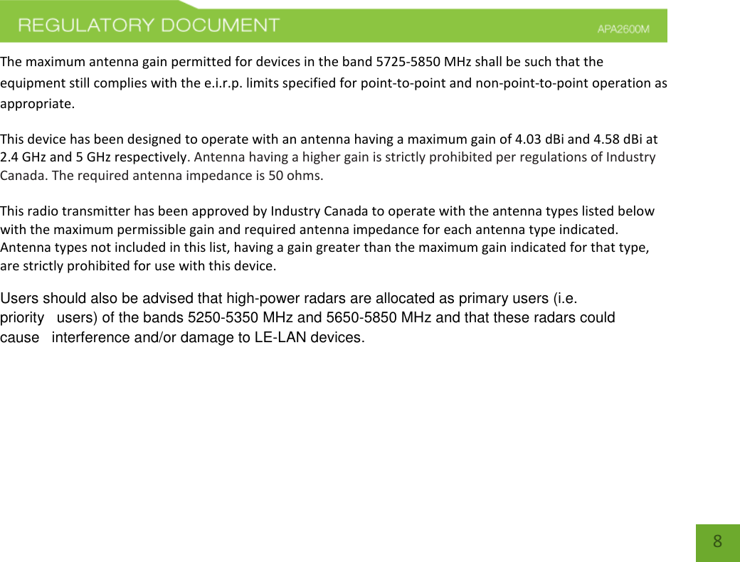    8 The maximum antenna gain permitted for devices in the band 5725-5850 MHz shall be such that the equipment still complies with the e.i.r.p. limits specified for point-to-point and non-point-to-point operation as appropriate.  This device has been designed to operate with an antenna having a maximum gain of 4.03 dBi and 4.58 dBi at 2.4 GHz and 5 GHz respectively. Antenna having a higher gain is strictly prohibited per regulations of Industry Canada. The required antenna impedance is 50 ohms.   This radio transmitter has been approved by Industry Canada to operate with the antenna types listed below with the maximum permissible gain and required antenna impedance for each antenna type indicated. Antenna types not included in this list, having a gain greater than the maximum gain indicated for that type, are strictly prohibited for use with this device. Users should also be advised that high-power radars are allocated as primary users (i.e. priority   users) of the bands 5250-5350 MHz and 5650-5850 MHz and that these radars could cause   interference and/or damage to LE-LAN devices. 