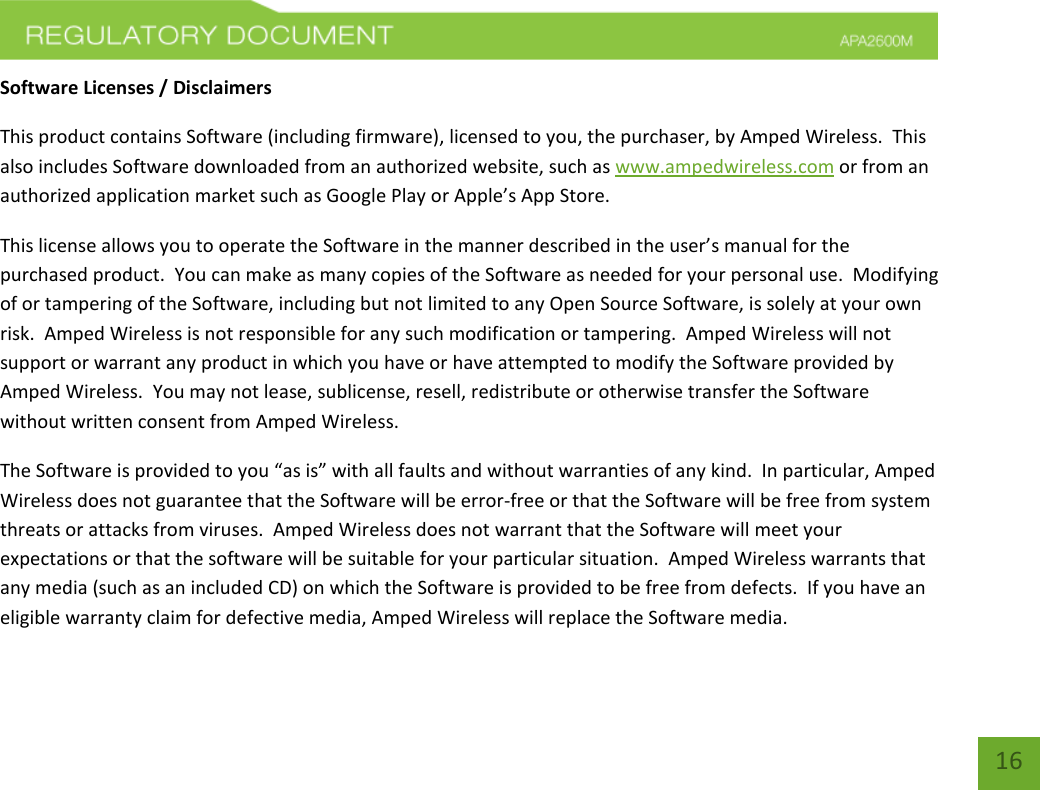    16 Software Licenses / Disclaimers This product contains Software (including firmware), licensed to you, the purchaser, by Amped Wireless.  This also includes Software downloaded from an authorized website, such as www.ampedwireless.com or from an authorized application market such as Google Play or Apple’s App Store.   This license allows you to operate the Software in the manner described in the user’s manual for the purchased product.  You can make as many copies of the Software as needed for your personal use.  Modifying of or tampering of the Software, including but not limited to any Open Source Software, is solely at your own risk.  Amped Wireless is not responsible for any such modification or tampering.  Amped Wireless will not support or warrant any product in which you have or have attempted to modify the Software provided by Amped Wireless.  You may not lease, sublicense, resell, redistribute or otherwise transfer the Software without written consent from Amped Wireless.  The Software is provided to you “as is” with all faults and without warranties of any kind.  In particular, Amped Wireless does not guarantee that the Software will be error-free or that the Software will be free from system threats or attacks from viruses.  Amped Wireless does not warrant that the Software will meet your expectations or that the software will be suitable for your particular situation.  Amped Wireless warrants that any media (such as an included CD) on which the Software is provided to be free from defects.  If you have an eligible warranty claim for defective media, Amped Wireless will replace the Software media.  