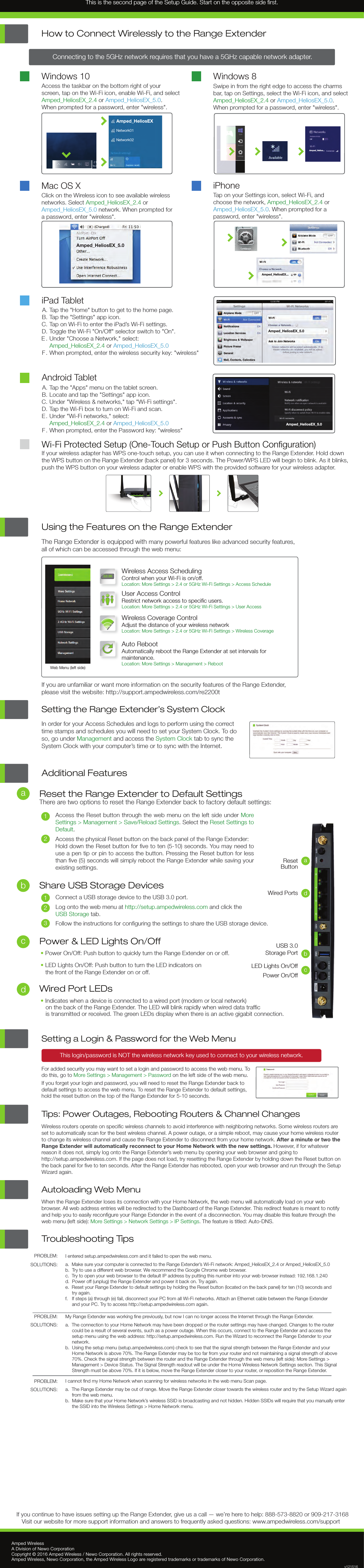 Troubleshooting Tips PROBLEM:SOLUTIONS: PROBLEM:SOLUTIONS: PROBLEM:SOLUTIONS: I entered setup.ampedwireless.com and it failed to open the web menu.a.  Make sure your computer is connected to the Range Extender’s Wi-Fi network: Amped_HeliosEX_2.4 or Amped_HeliosEX_5.0b.  Try to use a different web browser. We recommend the Google Chrome web browser.c.  Try to open your web browser to the default IP address by putting this number into your web browser instead: 192.168.1.240d.  Power off (unplug) the Range Extender and power it back on. Try again.e.  Reset your Range Extender to default settings by holding the Reset button (located on the back panel) for ten (10) seconds and      try again.f.   If steps (a) through (e) fail, disconnect your PC from all Wi-Fi networks. Attach an Ethernet cable between the Range Extender      and your PC. Try to access http://setup.ampedwireless.com again.My Range Extender was working ﬁne previously, but now I can no longer access the Internet through the Range Extender.a.  The connection to your Home Network may have been dropped or the router settings may have changed. Changes to the router      could be a result of several events, such as a power outage. When this occurs, connect to the Range Extender and access the      setup menu using the web address: http://setup.ampedwireless.com. Run the Wizard to reconnect the Range Extender to your     network.b.  Using the setup menu (setup.ampedwireless.com) check to see that the signal strength between the Range Extender and your      Home Network is above 70%. The Range Extender may be too far from your router and not maintaining a signal strength of above      70%. Check the signal strength between the router and the Range Extender through the web menu (left side): More Settings &gt;      Management &gt; Device Status. The Signal Strength readout will be under the Home Wireless Network Settings section. This Signal      Strength must be above 70%. If it is below, move the Range Extender closer to your router, or reposition the Range Extender.I cannot ﬁnd my Home Network when scanning for wireless networks in the web menu Scan page.a.  The Range Extender may be out of range. Move the Range Extender closer towards the wireless router and try the Setup Wizard again      from the web menu.b.  Make sure that your Home Network’s wireless SSID is broadcasting and not hidden. Hidden SSIDs will require that you manually enter      the SSID into the Wireless Settings &gt; Home Network menu.Amped WirelessA Division of Newo CorporationCopyright © 2016 Amped Wireless / Newo Corporation. All rights reserved.  Amped Wireless, Newo Corporation, the Amped Wireless Logo are registered trademarks or trademarks of Newo Corporation.If you continue to have issues setting up the Range Extender, give us a call — we’re here to help: 888-573-8820 or 909-217-3168Visit our website for more support information and answers to frequently asked questions: www.ampedwireless.com/support  v121516Using the Features on the Range ExtenderThe Range Extender is equipped with many powerful features like advanced security features,all of which can be accessed through the web menu:If you are unfamiliar or want more information on the security features of the Range Extender,please visit the website: http://support.ampedwireless.com/re2200tWeb Menu (left side)Wireless Access SchedulingControl when your Wi-Fi is on/off.Location: More Settings &gt; 2.4 or 5GHz Wi-Fi Settings &gt; Access ScheduleUser Access Control Restrict network access to speciﬁc users.Location: More Settings &gt; 2.4 or 5GHz Wi-Fi Settings &gt; User AccessWireless Coverage ControlAdjust the distance of your wireless networkLocation: More Settings &gt; 2.4 or 5GHz Wi-Fi Settings &gt; Wireless CoverageAuto RebootAutomatically reboot the Range Extender at set intervals formaintenance.Location: More Settings &gt; Management &gt; Reboot12:26Share USB Storage Devices123Connect a USB storage device to the USB 3.0 port.Log onto the web menu at http://setup.ampedwireless.com and click the USB Storage tab.Follow the instructions for conﬁguring the settings to share the USB storage device.   Power &amp; LED Lights On/Off• Power On/Off: Push button to quickly turn the Range Extender on or off.• LED Lights On/Off: Push button to turn the LED indicators on the front of the Range Extender on or off.Additional FeaturesReset the Range Extender to Default SettingsThere are two options to reset the Range Extender back to factory default settings:ResetButtonaPower On/OffcUSB 3.0Storage Port bWired Ports dLED Lights On/Off12Access the Reset button through the web menu on the left side under More Settings &gt; Management &gt; Save/Reload Settings. Select the Reset Settings to Default.Access the physical Reset button on the back panel of the Range Extender:Hold down the Reset button for ﬁve to ten (5-10) seconds. You may need to use a pen tip or pin to access the button. Pressing the Reset button for less than ﬁve (5) seconds will simply reboot the Range Extender while saving your existing settings.abcWired Port LEDs• Indicates when a device is connected to a wired port (modem or local network)    on the back of the Range Extender. The LED will blink rapidly when wired data trafﬁc    is transmitted or received. The green LEDs display when there is an active gigabit connection.Wi-Fi Protected Setup (One-Touch Setup or Push Button Conﬁguration)If your wireless adapter has WPS one-touch setup, you can use it when connecting to the Range Extender. Hold downthe WPS button on the Range Extender (back panel) for 3 seconds. The Power/WPS LED will begin to blink. As it blinks, push the WPS button on your wireless adapter or enable WPS with the provided software for your wireless adapter.iPad TabletTap the &quot;Home&quot; button to get to the home page.Tap the &quot;Settings&quot; app icon.  Tap on Wi-Fi to enter the iPad’s Wi-Fi settings. Toggle the Wi-Fi &quot;On/Off&quot; selector switch to &quot;On&quot;.Under &quot;Choose a Network,&quot; select:  Amped_HeliosEX_2.4 or Amped_HeliosEX_5.0When prompted, enter the wireless security key: &quot;wireless&quot;Tap the &quot;Apps&quot; menu on the tablet screen.Locate and tap the &quot;Settings&quot; app icon.Under &quot;Wireless &amp; networks,&quot; tap &quot;Wi-Fi settings&quot;.Tap the Wi-Fi box to turn on Wi-Fi and scan.Under &quot;Wi-Fi networks,&quot; select: Amped_HeliosEX_2.4 or Amped_HeliosEX_5.0When prompted, enter the Password key: &quot;wireless&quot; A.B.C.D.E .F .A.B.C.D.E.     F .Android TabletMac OS XClick on the Wireless icon to see available wireless networks. Select Amped_HeliosEX_2.4 or Amped_HeliosEX_5.0 network. When prompted for a password, enter &quot;wireless&quot;.Access the taskbar on the bottom right of your screen, tap on the Wi-Fi icon, enable Wi-Fi, and select Amped_HeliosEX_2.4 or Amped_HeliosEX_5.0.When prompted for a password, enter &quot;wireless&quot;.Windows 10How to Connect Wirelessly to the Range ExtenderTap on your Settings icon, select Wi-Fi, and choose the network, Amped_HeliosEX_2.4 or Amped_HeliosEX_5.0. When prompted for apassword, enter &quot;wireless&quot;.iPhoneSwipe in from the right edge to access the charms bar, tap on Settings, select the Wi-Fi icon, and select Amped_HeliosEX_2.4 or Amped_HeliosEX_5.0. When prompted for a password, enter &quot;wireless&quot;.Windows 8Connecting to the 5GHz network requires that you have a 5GHz capable network adapter.Amped_HeliosEX_5.0Amped_HeliosEX_5.0Amped_HeliosEX_5.0Amped_HeliosEX...Amped_Helios...Amped_HeliosEXNetwork01Network02Setting the Range Extender’s System ClockIn order for your Access Schedules and logs to perform using the correct time stamps and schedules you will need to set your System Clock. To do so, go under Management and access the System Clock tab to sync the System Clock with your computer’s time or to sync with the Internet.Setting a Login &amp; Password for the Web MenuThis login/password is NOT the wireless network key used to connect to your wireless network.For added security you may want to set a login and password to access the web menu. To do this, go to More Settings &gt; Management &gt; Password on the left side of the web menu.If you forget your login and password, you will need to reset the Range Extender back to default settings to access the web menu. To reset the Range Extender to default settings, hold the reset button on the top of the Range Extender for 5-10 seconds.Tips: Power Outages, Rebooting Routers &amp; Channel ChangesWireless routers operate on speciﬁc wireless channels to avoid interference with neighboring networks. Some wireless routers are set to automatically scan for the best wireless channel. A power outage, or a simple reboot, may cause your home wireless router to change its wireless channel and cause the Range Extender to disconnect from your home network. After a minute or two the Range Extender will automatically reconnect to your Home Network with the new settings. However, if for whatever reason it does not, simply log onto the Range Extender’s web menu by opening your web browser and going to http://setup.ampedwireless.com. If the page does not load, try resetting the Range Extender by holding down the Reset button on the back panel for ﬁve to ten seconds. After the Range Extender has rebooted, open your web browser and run through the Setup Wizard again.Autoloading Web MenuWhen the Range Extender loses its connection with your Home Network, the web menu will automatically load on your web browser. All web address entries will be redirected to the Dashboard of the Range Extender. This redirect feature is meant to notify and help you to easily reconﬁgure your Range Extender in the event of a disconnection. You may disable this feature through the web menu (left side): More Settings &gt; Network Settings &gt; IP Settings. The feature is titled: Auto-DNS.This is the second page of the Setup Guide. Start on the opposite side ﬁrst.