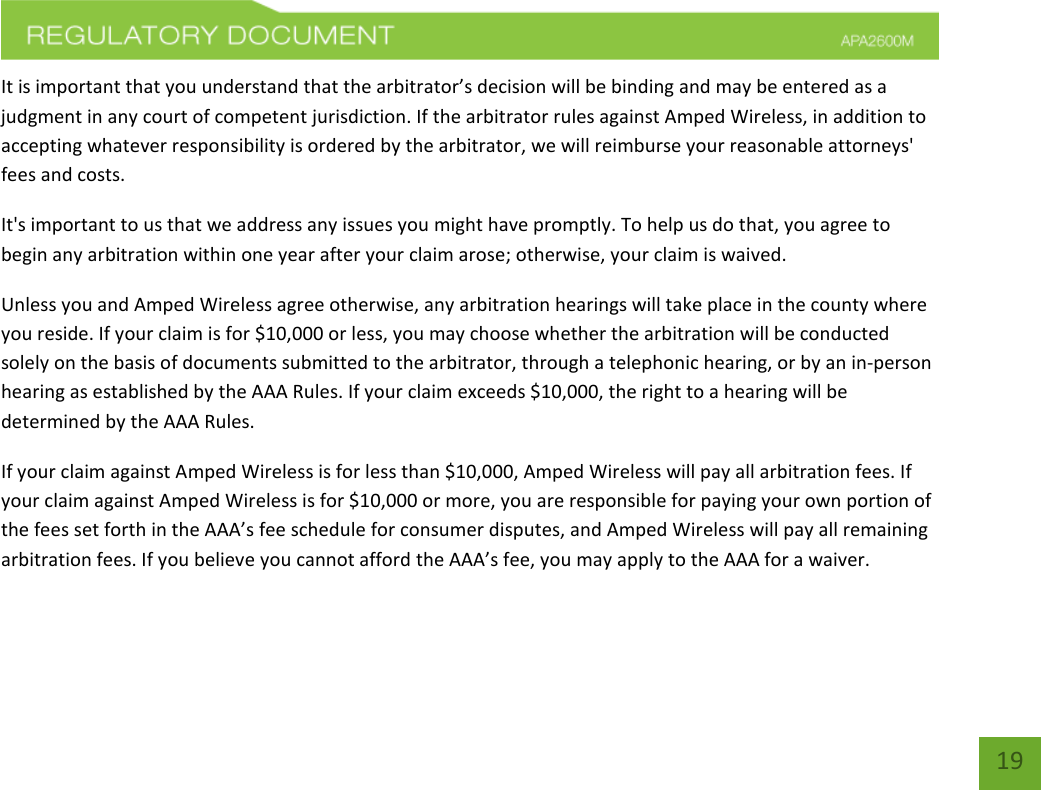    19 It is important that you understand that the arbitrator’s decision will be binding and may be entered as a judgment in any court of competent jurisdiction. If the arbitrator rules against Amped Wireless, in addition to accepting whatever responsibility is ordered by the arbitrator, we will reimburse your reasonable attorneys&apos; fees and costs. It&apos;s important to us that we address any issues you might have promptly. To help us do that, you agree to begin any arbitration within one year after your claim arose; otherwise, your claim is waived. Unless you and Amped Wireless agree otherwise, any arbitration hearings will take place in the county where you reside. If your claim is for $10,000 or less, you may choose whether the arbitration will be conducted solely on the basis of documents submitted to the arbitrator, through a telephonic hearing, or by an in-person hearing as established by the AAA Rules. If your claim exceeds $10,000, the right to a hearing will be determined by the AAA Rules. If your claim against Amped Wireless is for less than $10,000, Amped Wireless will pay all arbitration fees. If your claim against Amped Wireless is for $10,000 or more, you are responsible for paying your own portion of the fees set forth in the AAA’s fee schedule for consumer disputes, and Amped Wireless will pay all remaining arbitration fees. If you believe you cannot afford the AAA’s fee, you may apply to the AAA for a waiver. 