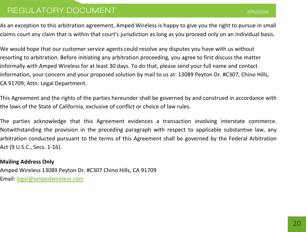    20 As an exception to this arbitration agreement, Amped Wireless is happy to give you the right to pursue in small claims court any claim that is within that court&apos;s jurisdiction as long as you proceed only on an individual basis.  We would hope that our customer service agents could resolve any disputes you have with us without resorting to arbitration. Before initiating any arbitration proceeding, you agree to first discuss the matter informally with Amped Wireless for at least 30 days. To do that, please send your full name and contact information, your concern and your proposed solution by mail to us at: 13089 Peyton Dr. #C307, Chino Hills, CA 91709; Attn: Legal Department. This Agreement and the rights of the parties hereunder shall be governed by and construed in accordance with the laws of the State of California, exclusive of conflict or choice of law rules. The  parties  acknowledge  that  this  Agreement  evidences  a  transaction  involving  interstate  commerce. Notwithstanding  the  provision  in  the  preceding  paragraph  with  respect  to  applicable  substantive  law,  any arbitration conducted pursuant to  the terms of this Agreement shall  be  governed by the Federal Arbitration Act (9 U.S.C., Secs. 1-16). Mailing Address Only Amped Wireless 13089 Peyton Dr. #C307 Chino Hills, CA 91709 Email: legal@ampedwireless.com 