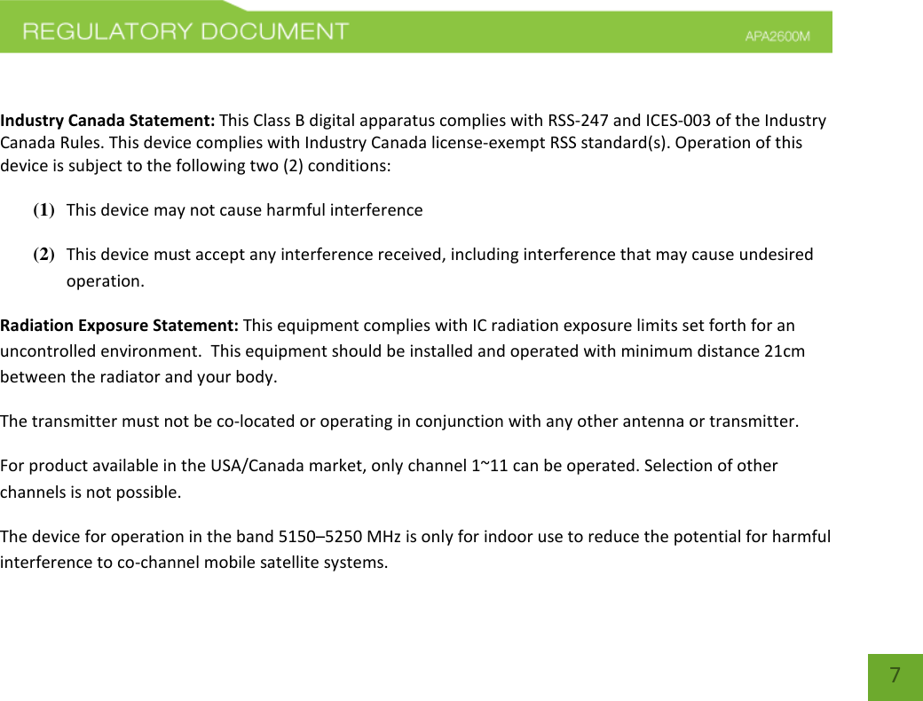    7  Industry Canada Statement: This Class B digital apparatus complies with RSS-247 and ICES-003 of the Industry Canada Rules. This device complies with Industry Canada license-exempt RSS standard(s). Operation of this device is subject to the following two (2) conditions:  (1) This device may not cause harmful interference (2) This device must accept any interference received, including interference that may cause undesired operation. Radiation Exposure Statement: This equipment complies with IC radiation exposure limits set forth for an uncontrolled environment.  This equipment should be installed and operated with minimum distance 21cm between the radiator and your body.   The transmitter must not be co-located or operating in conjunction with any other antenna or transmitter. For product available in the USA/Canada market, only channel 1~11 can be operated. Selection of other channels is not possible.  The device for operation in the band 5150–5250 MHz is only for indoor use to reduce the potential for harmful interference to co-channel mobile satellite systems.  