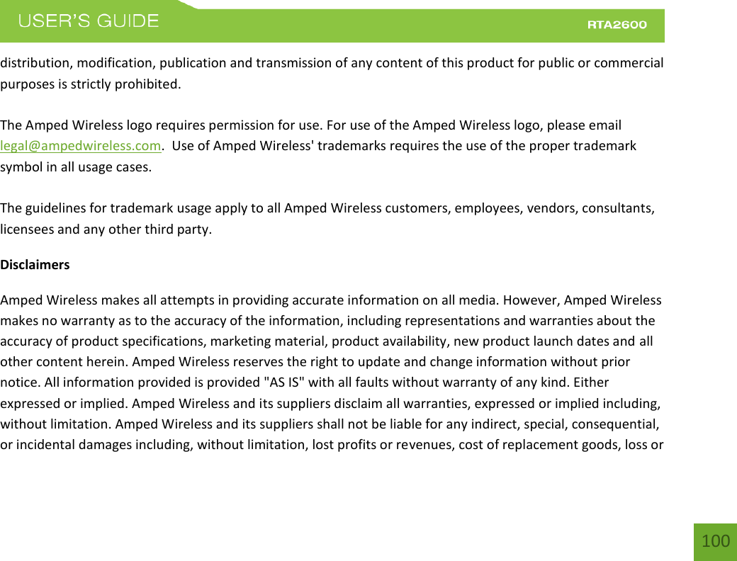    100 distribution, modification, publication and transmission of any content of this product for public or commercial purposes is strictly prohibited.  The Amped Wireless logo requires permission for use. For use of the Amped Wireless logo, please email legal@ampedwireless.com.  Use of Amped Wireless&apos; trademarks requires the use of the proper trademark symbol in all usage cases.  The guidelines for trademark usage apply to all Amped Wireless customers, employees, vendors, consultants, licensees and any other third party. Disclaimers Amped Wireless makes all attempts in providing accurate information on all media. However, Amped Wireless makes no warranty as to the accuracy of the information, including representations and warranties about the accuracy of product specifications, marketing material, product availability, new product launch dates and all other content herein. Amped Wireless reserves the right to update and change information without prior notice. All information provided is provided &quot;AS IS&quot; with all faults without warranty of any kind. Either expressed or implied. Amped Wireless and its suppliers disclaim all warranties, expressed or implied including, without limitation. Amped Wireless and its suppliers shall not be liable for any indirect, special, consequential, or incidental damages including, without limitation, lost profits or revenues, cost of replacement goods, loss or 