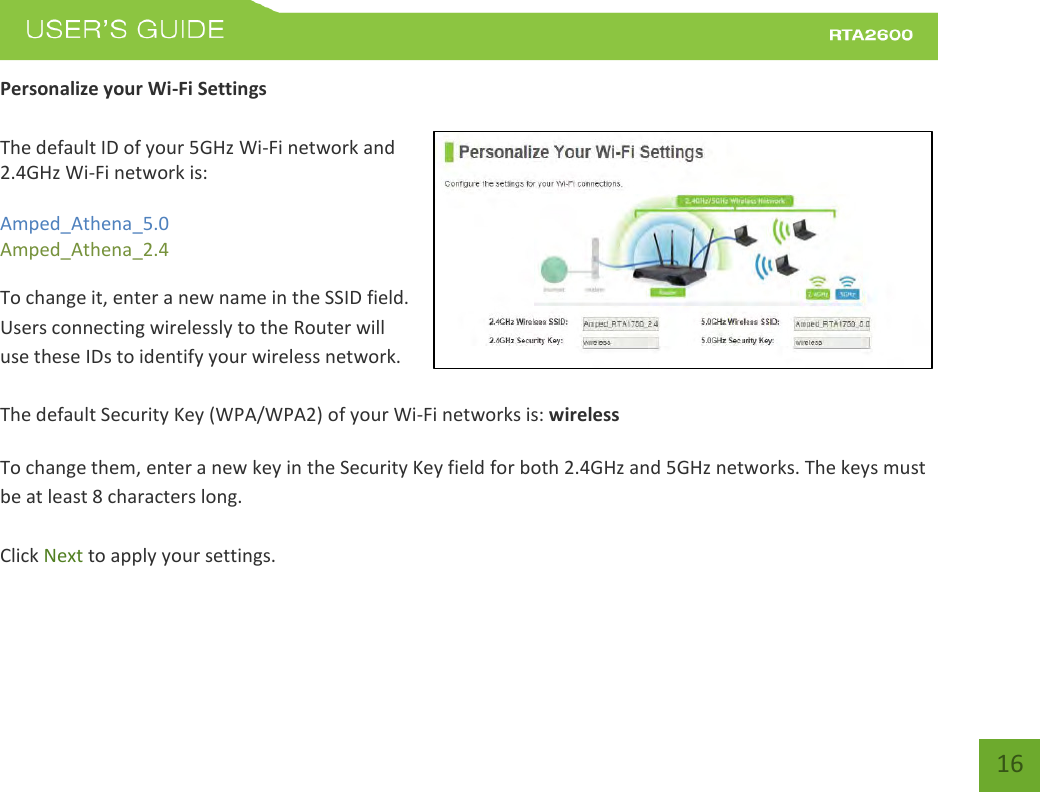    16 Personalize your Wi-Fi Settings  The default ID of your 5GHz Wi-Fi network and 2.4GHz Wi-Fi network is:  Amped_Athena_5.0 Amped_Athena_2.4   To change it, enter a new name in the SSID field.  Users connecting wirelessly to the Router will use these IDs to identify your wireless network.  The default Security Key (WPA/WPA2) of your Wi-Fi networks is: wireless  To change them, enter a new key in the Security Key field for both 2.4GHz and 5GHz networks. The keys must be at least 8 characters long.  Click Next to apply your settings.    