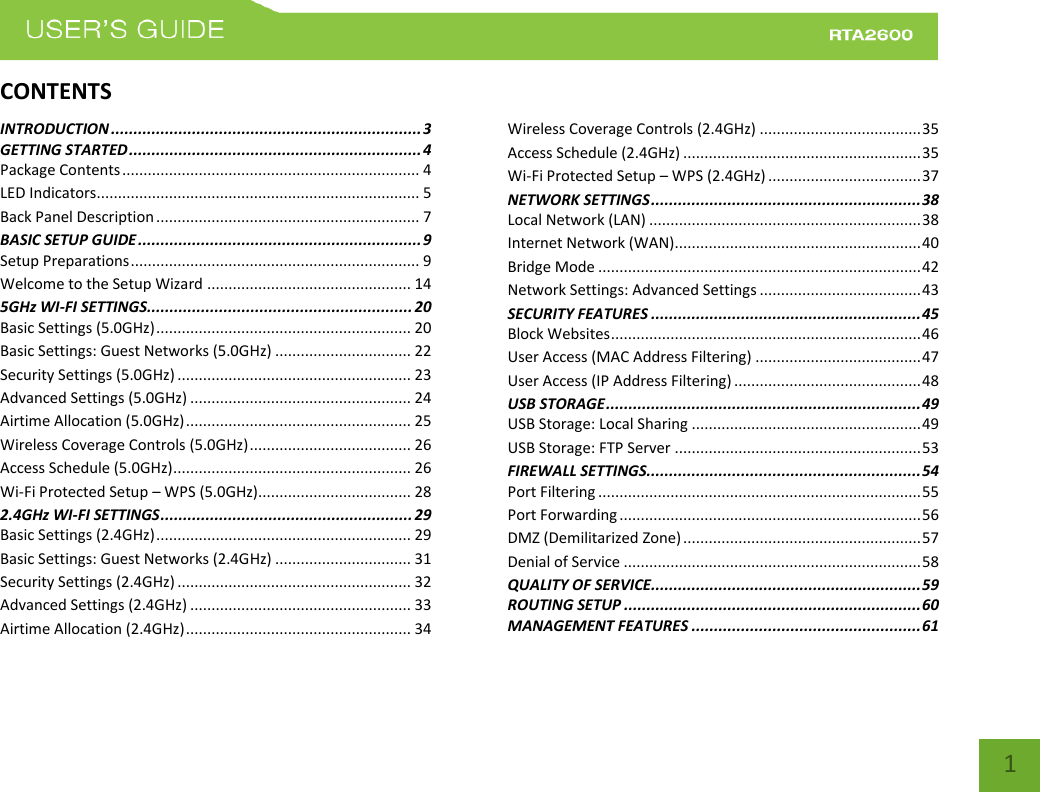    1 CONTENTSINTRODUCTION ..................................................................... 3 GETTING STARTED ................................................................. 4 Package Contents ...................................................................... 4 LED Indicators............................................................................ 5 Back Panel Description .............................................................. 7 BASIC SETUP GUIDE ............................................................... 9 Setup Preparations .................................................................... 9 Welcome to the Setup Wizard ................................................ 14 5GHz WI-FI SETTINGS ........................................................... 20 Basic Settings (5.0GHz) ............................................................ 20 Basic Settings: Guest Networks (5.0GHz) ................................ 22 Security Settings (5.0GHz) ....................................................... 23 Advanced Settings (5.0GHz) .................................................... 24 Airtime Allocation (5.0GHz) ..................................................... 25 Wireless Coverage Controls (5.0GHz) ...................................... 26 Access Schedule (5.0GHz) ........................................................ 26 Wi-Fi Protected Setup – WPS (5.0GHz).................................... 28 2.4GHz WI-FI SETTINGS ........................................................ 29 Basic Settings (2.4GHz) ............................................................ 29 Basic Settings: Guest Networks (2.4GHz) ................................ 31 Security Settings (2.4GHz) ....................................................... 32 Advanced Settings (2.4GHz) .................................................... 33 Airtime Allocation (2.4GHz) ..................................................... 34 Wireless Coverage Controls (2.4GHz) ...................................... 35 Access Schedule (2.4GHz) ........................................................ 35 Wi-Fi Protected Setup – WPS (2.4GHz) .................................... 37 NETWORK SETTINGS ............................................................ 38 Local Network (LAN) ................................................................ 38 Internet Network (WAN).......................................................... 40 Bridge Mode ............................................................................ 42 Network Settings: Advanced Settings ...................................... 43 SECURITY FEATURES ............................................................ 45 Block Websites ......................................................................... 46 User Access (MAC Address Filtering) ....................................... 47 User Access (IP Address Filtering) ............................................ 48 USB STORAGE ...................................................................... 49 USB Storage: Local Sharing ...................................................... 49 USB Storage: FTP Server .......................................................... 53 FIREWALL SETTINGS ............................................................. 54 Port Filtering ............................................................................ 55 Port Forwarding ....................................................................... 56 DMZ (Demilitarized Zone) ........................................................ 57 Denial of Service ...................................................................... 58 QUALITY OF SERVICE ............................................................ 59 ROUTING SETUP .................................................................. 60 MANAGEMENT FEATURES ................................................... 61 
