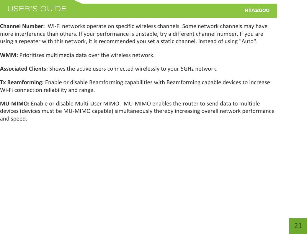    21 Channel Number:  Wi-Fi networks operate on specific wireless channels. Some network channels may have more interference than others. If your performance is unstable, try a different channel number. If you are using a repeater with this network, it is recommended you set a static channel, instead of using &quot;Auto&quot;. WMM: Prioritizes multimedia data over the wireless network. Associated Clients: Shows the active users connected wirelessly to your 5GHz network. Tx Beamforming: Enable or disable Beamforming capabilities with Beamforming capable devices to increase Wi-Fi connection reliability and range.  MU-MIMO: Enable or disable Multi-User MIMO.  MU-MIMO enables the router to send data to multiple devices (devices must be MU-MIMO capable) simultaneously thereby increasing overall network performance and speed.    