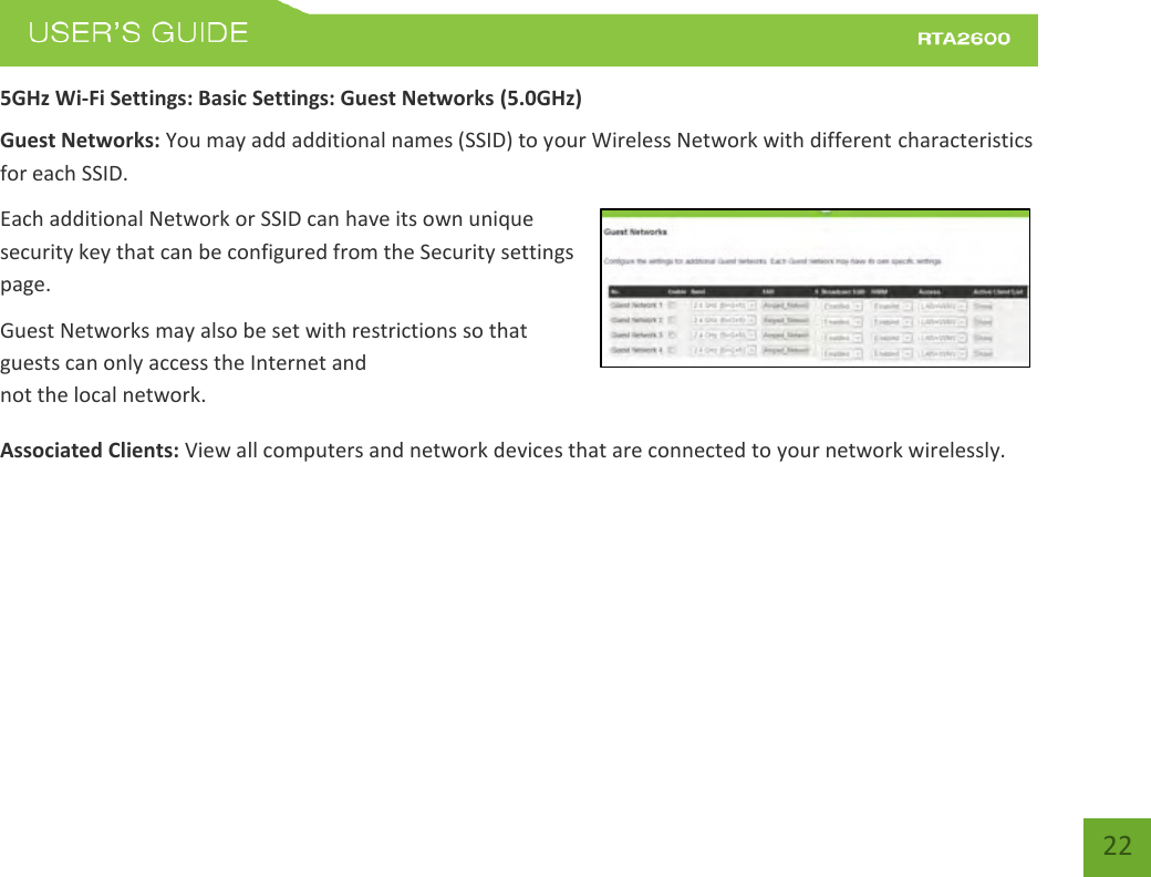    22 5GHz Wi-Fi Settings: Basic Settings: Guest Networks (5.0GHz) Guest Networks: You may add additional names (SSID) to your Wireless Network with different characteristics for each SSID. Each additional Network or SSID can have its own unique security key that can be configured from the Security settings page.  Guest Networks may also be set with restrictions so that guests can only access the Internet and not the local network.  Associated Clients: View all computers and network devices that are connected to your network wirelessly.   