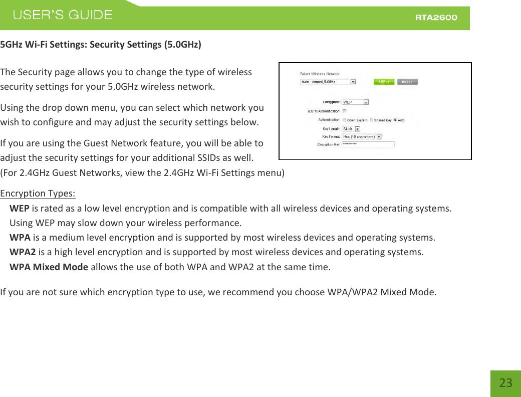    23 5GHz Wi-Fi Settings: Security Settings (5.0GHz)  The Security page allows you to change the type of wireless security settings for your 5.0GHz wireless network. Using the drop down menu, you can select which network you wish to configure and may adjust the security settings below. If you are using the Guest Network feature, you will be able to adjust the security settings for your additional SSIDs as well. (For 2.4GHz Guest Networks, view the 2.4GHz Wi-Fi Settings menu) Encryption Types: WEP is rated as a low level encryption and is compatible with all wireless devices and operating systems. Using WEP may slow down your wireless performance. WPA is a medium level encryption and is supported by most wireless devices and operating systems. WPA2 is a high level encryption and is supported by most wireless devices and operating systems. WPA Mixed Mode allows the use of both WPA and WPA2 at the same time. If you are not sure which encryption type to use, we recommend you choose WPA/WPA2 Mixed Mode. 