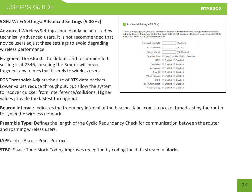    24 5GHz Wi-Fi Settings: Advanced Settings (5.0GHz) Advanced Wireless Settings should only be adjusted by technically advanced users. It is not recommended that novice users adjust these settings to avoid degrading wireless performance. Fragment Threshold: The default and recommended setting is at 2346, meaning the Router will never fragment any frames that it sends to wireless users. RTS Threshold: Adjusts the size of RTS data packets. Lower values reduce throughput, but allow the system to recover quicker from interference/collisions. Higher values provide the fastest throughput. Beacon Interval: Indicates the frequency interval of the beacon. A beacon is a packet broadcast by the router to synch the wireless network. Preamble Type: Defines the length of the Cyclic Redundancy Check for communication between the router and roaming wireless users. IAPP: Inter-Access Point Protocol. STBC: Space Time Block Coding improves reception by coding the data stream in blocks.   