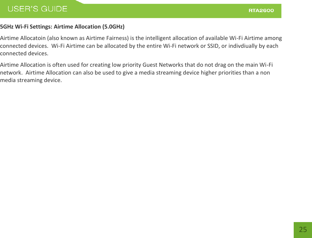    25 5GHz Wi-Fi Settings: Airtime Allocation (5.0GHz) Airtime Allocatoin (also known as Airtime Fairness) is the intelligent allocation of available Wi-Fi Airtime among connected devices.  Wi-Fi Airtime can be allocated by the entire Wi-Fi network or SSID, or indivdiually by each connected devices. Airtime Allocation is often used for creating low priority Guest Networks that do not drag on the main Wi-Fi network.  Airtime Allocation can also be used to give a media streaming device higher priorities than a non media streaming device.          