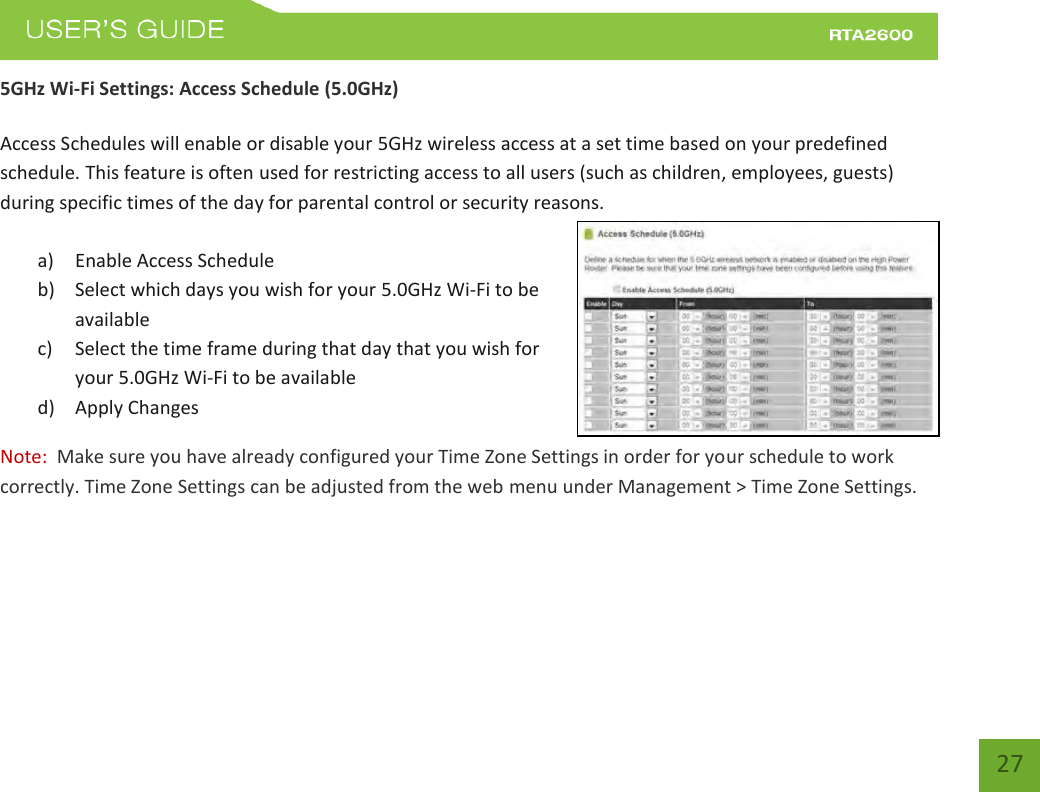    27 5GHz Wi-Fi Settings: Access Schedule (5.0GHz)  Access Schedules will enable or disable your 5GHz wireless access at a set time based on your predefined schedule. This feature is often used for restricting access to all users (such as children, employees, guests) during specific times of the day for parental control or security reasons.  a) Enable Access Schedule b) Select which days you wish for your 5.0GHz Wi-Fi to be available c) Select the time frame during that day that you wish for your 5.0GHz Wi-Fi to be available d) Apply Changes Note:  Make sure you have already configured your Time Zone Settings in order for your schedule to work correctly. Time Zone Settings can be adjusted from the web menu under Management &gt; Time Zone Settings.    