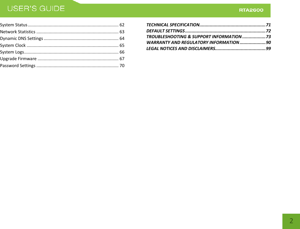    2 System Status .......................................................................... 62 Network Statistics ................................................................... 63 Dynamic DNS Settings ............................................................. 64 System Clock ........................................................................... 65 System Logs ............................................................................. 66 Upgrade Firmware .................................................................. 67 Password Settings ................................................................... 70 TECHNICAL SPECIFICATION................................................... 71 DEFAULT SETTINGS .............................................................. 72 TROUBLESHOOTING &amp; SUPPORT INFORMATION .................. 73 WARRANTY AND REGULATORY INFORMATION .................... 90 LEGAL NOTICES AND DISCLAIMERS....................................... 99 