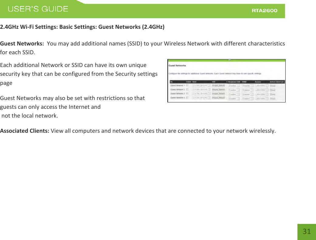    31 2.4GHz Wi-Fi Settings: Basic Settings: Guest Networks (2.4GHz)  Guest Networks:  You may add additional names (SSID) to your Wireless Network with different characteristics for each SSID. Each additional Network or SSID can have its own unique security key that can be configured from the Security settings page  Guest Networks may also be set with restrictions so that guests can only access the Internet and  not the local network. Associated Clients: View all computers and network devices that are connected to your network wirelessly.   