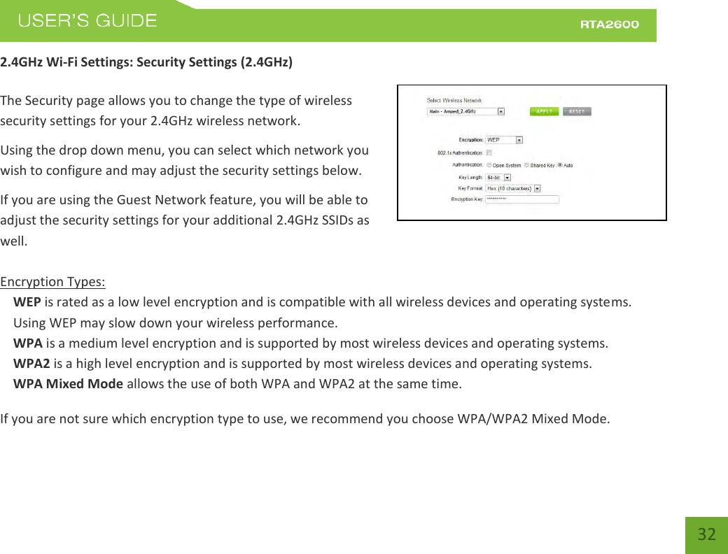    32 2.4GHz Wi-Fi Settings: Security Settings (2.4GHz)  The Security page allows you to change the type of wireless security settings for your 2.4GHz wireless network. Using the drop down menu, you can select which network you wish to configure and may adjust the security settings below. If you are using the Guest Network feature, you will be able to adjust the security settings for your additional 2.4GHz SSIDs as well.  Encryption Types: WEP is rated as a low level encryption and is compatible with all wireless devices and operating systems. Using WEP may slow down your wireless performance. WPA is a medium level encryption and is supported by most wireless devices and operating systems. WPA2 is a high level encryption and is supported by most wireless devices and operating systems. WPA Mixed Mode allows the use of both WPA and WPA2 at the same time. If you are not sure which encryption type to use, we recommend you choose WPA/WPA2 Mixed Mode. 