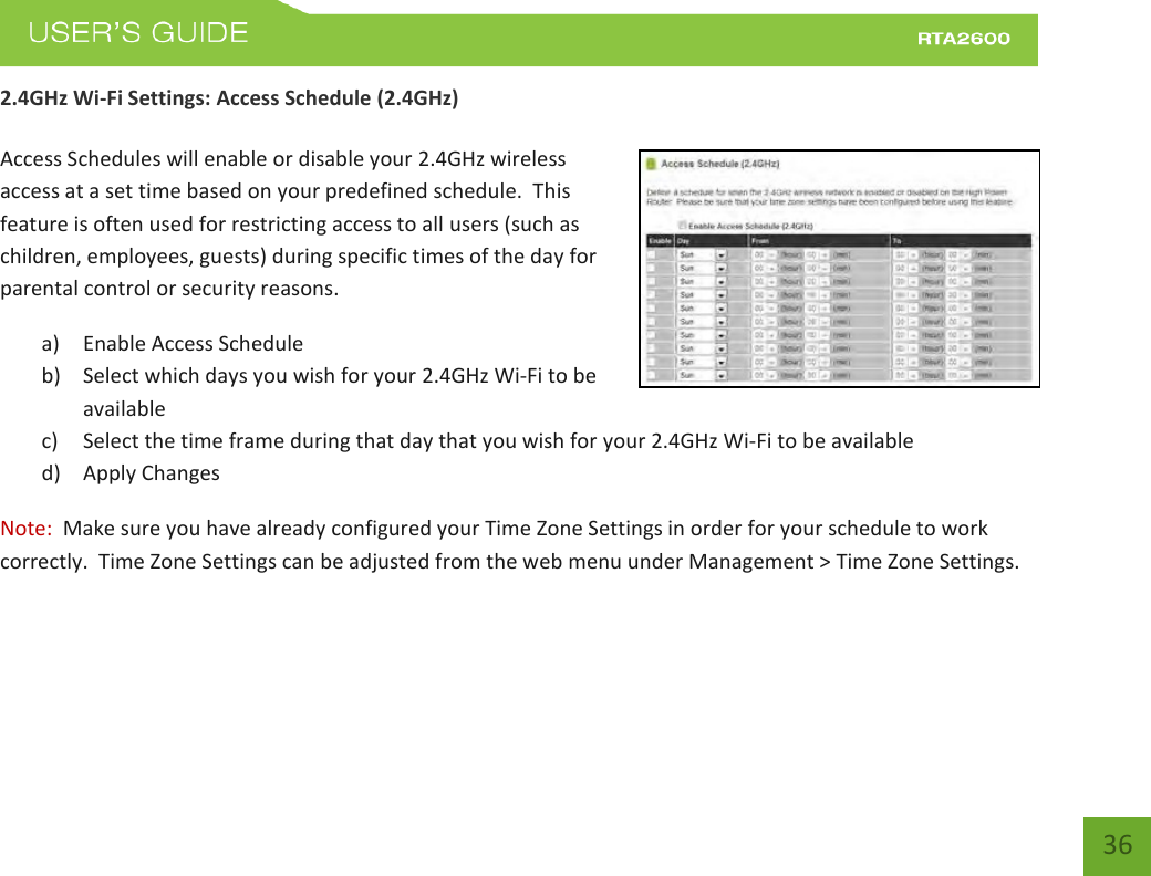    36 2.4GHz Wi-Fi Settings: Access Schedule (2.4GHz)  Access Schedules will enable or disable your 2.4GHz wireless access at a set time based on your predefined schedule.  This feature is often used for restricting access to all users (such as children, employees, guests) during specific times of the day for parental control or security reasons. a) Enable Access Schedule b) Select which days you wish for your 2.4GHz Wi-Fi to be available c) Select the time frame during that day that you wish for your 2.4GHz Wi-Fi to be available d) Apply Changes Note:  Make sure you have already configured your Time Zone Settings in order for your schedule to work correctly.  Time Zone Settings can be adjusted from the web menu under Management &gt; Time Zone Settings.   