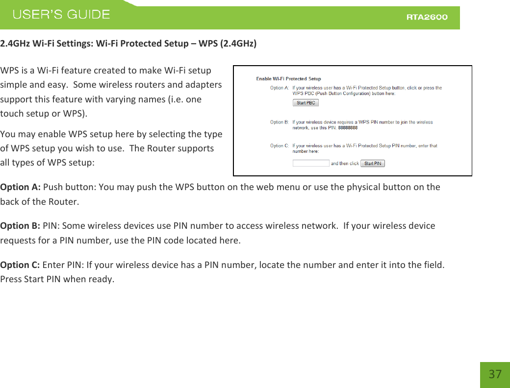    37 2.4GHz Wi-Fi Settings: Wi-Fi Protected Setup – WPS (2.4GHz)  WPS is a Wi-Fi feature created to make Wi-Fi setup simple and easy.  Some wireless routers and adapters support this feature with varying names (i.e. one touch setup or WPS). You may enable WPS setup here by selecting the type of WPS setup you wish to use.  The Router supports all types of WPS setup: Option A: Push button: You may push the WPS button on the web menu or use the physical button on the back of the Router. Option B: PIN: Some wireless devices use PIN number to access wireless network.  If your wireless device requests for a PIN number, use the PIN code located here. Option C: Enter PIN: If your wireless device has a PIN number, locate the number and enter it into the field.  Press Start PIN when ready.   