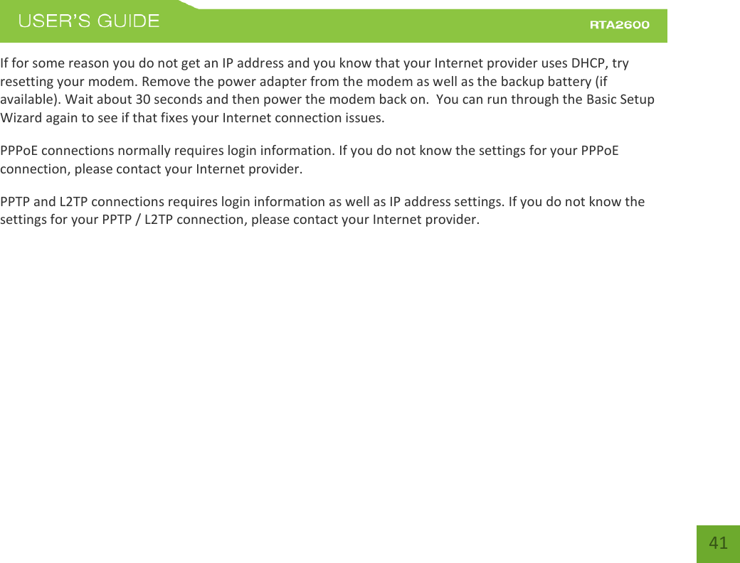    41 If for some reason you do not get an IP address and you know that your Internet provider uses DHCP, try resetting your modem. Remove the power adapter from the modem as well as the backup battery (if available). Wait about 30 seconds and then power the modem back on.  You can run through the Basic Setup Wizard again to see if that fixes your Internet connection issues. PPPoE connections normally requires login information. If you do not know the settings for your PPPoE connection, please contact your Internet provider. PPTP and L2TP connections requires login information as well as IP address settings. If you do not know the settings for your PPTP / L2TP connection, please contact your Internet provider.   