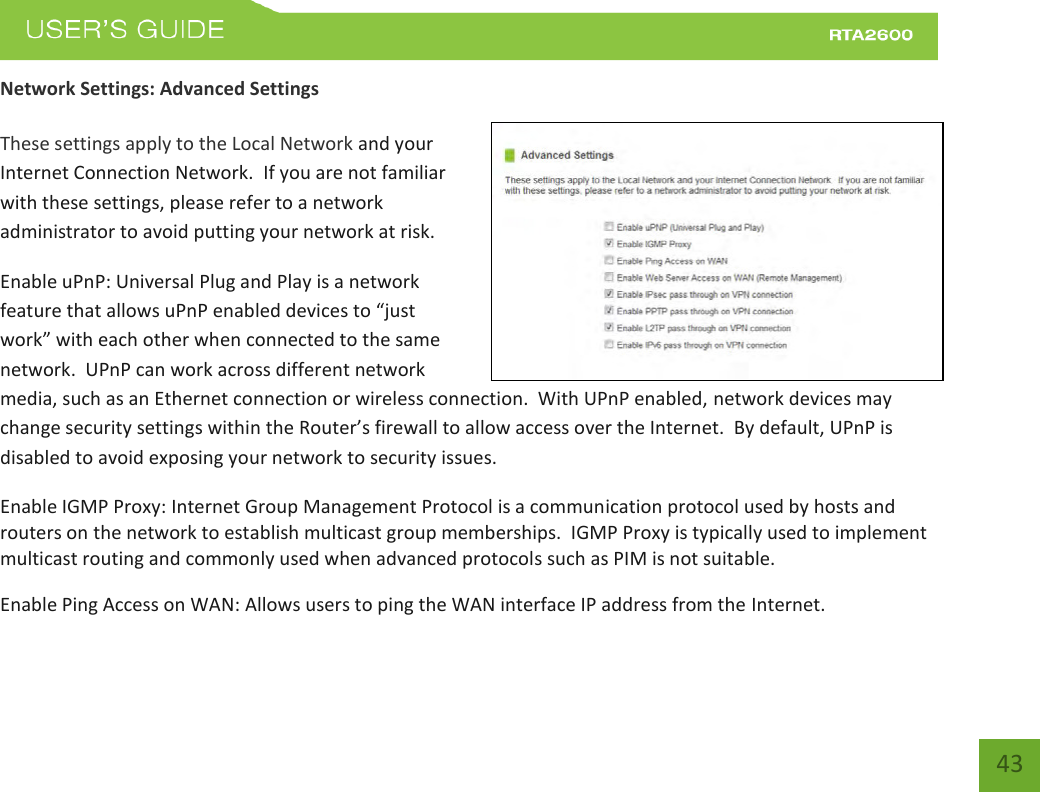    43 Network Settings: Advanced Settings  These settings apply to the Local Network and your Internet Connection Network.  If you are not familiar with these settings, please refer to a network administrator to avoid putting your network at risk.   Enable uPnP: Universal Plug and Play is a network featue that allos uPP ealed deies to just ok ith eah othe he oeted to the sae network.  UPnP can work across different network media, such as an Ethernet connection or wireless connection.  With UPnP enabled, network devices may change security settings within the Router’s fieall to allo aess oe the Iteet.  B default, UPP is disabled to avoid exposing your network to security issues. Enable IGMP Proxy: Internet Group Management Protocol is a communication protocol used by hosts and routers on the network to establish multicast group memberships.  IGMP Proxy is typically used to implement multicast routing and commonly used when advanced protocols such as PIM is not suitable. Enable Ping Access on WAN: Allows users to ping the WAN interface IP address from the Internet. 
