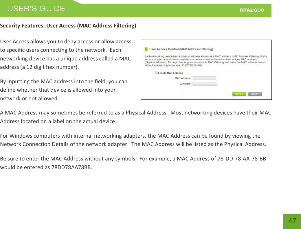    47 Security Features: User Access (MAC Address Filtering)  User Access allows you to deny access or allow access to specific users connecting to the network.  Each networking device has a unique address called a MAC address (a 12 digit hex number). By inputting the MAC address into the field, you can define whether that device is allowed into your network or not allowed. A MAC Address may sometimes be referred to as a Physical Address.  Most networking devices have their MAC Address located on a label on the actual device. For Windows computers with internal networking adapters, the MAC Address can be found by viewing the Network Connection Details of the network adapter.  The MAC Address will be listed as the Physical Address.   Be sure to enter the MAC Address without any symbols.  For example, a MAC Address of 78-DD-78-AA-78-BB  would be entered as 78DD78AA78BB. 