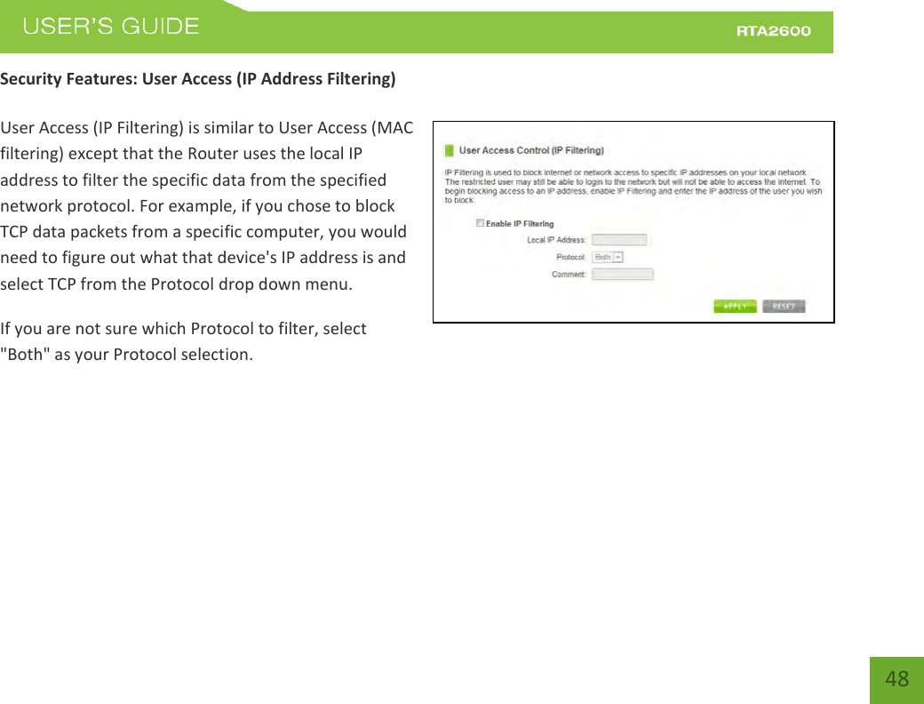    48 Security Features: User Access (IP Address Filtering)  User Access (IP Filtering) is similar to User Access (MAC filtering) except that the Router uses the local IP address to filter the specific data from the specified network protocol. For example, if you chose to block TCP data packets from a specific computer, you would need to figure out what that device&apos;s IP address is and select TCP from the Protocol drop down menu. If you are not sure which Protocol to filter, select &quot;Both&quot; as your Protocol selection. 