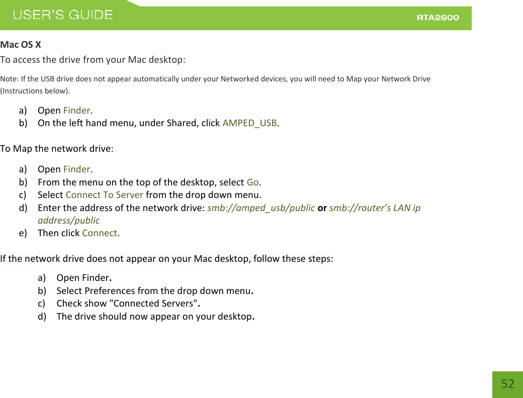    52 Mac OS X To access the drive from your Mac desktop: Note: If the USB drive does not appear automatically under your Networked devices, you will need to Map your Network Drive (Instructions below). a) Open Finder. b) On the left hand menu, under Shared, click AMPED_USB. To Map the network drive:  a) Open Finder. b) From the menu on the top of the desktop, select Go. c) Select Connect To Server from the drop down menu. d) Enter the address of the network drive: smb://amped_usb/public or smb://router’s LAN ip address/public e) Then click Connect.  If the network drive does not appear on your Mac desktop, follow these steps: a) Open Finder. b) Select Preferences from the drop down menu. c) Check show &quot;Connected Servers&quot;. d) The drive should now appear on your desktop. 