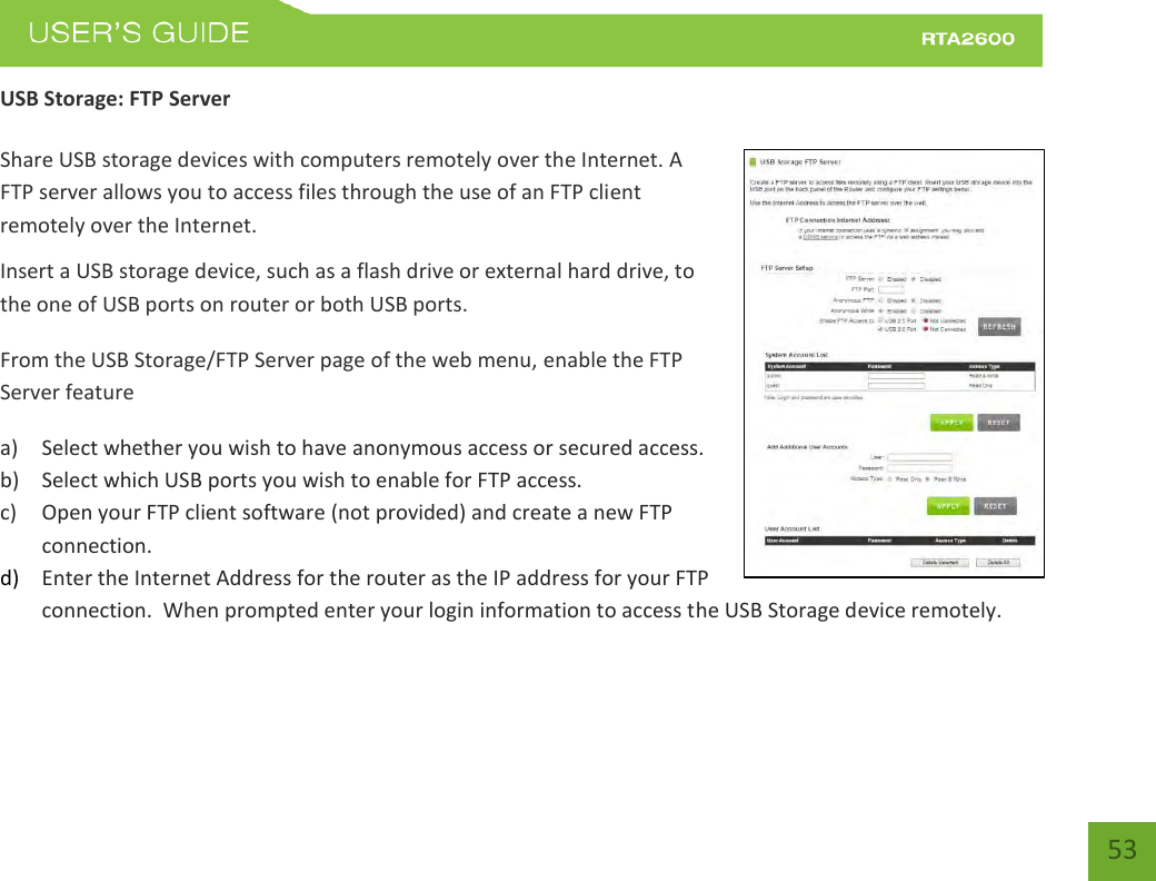    53 USB Storage: FTP Server  Share USB storage devices with computers remotely over the Internet. A FTP server allows you to access files through the use of an FTP client remotely over the Internet. Insert a USB storage device, such as a flash drive or external hard drive, to the one of USB ports on router or both USB ports. From the USB Storage/FTP Server page of the web menu, enable the FTP Server feature a) Select whether you wish to have anonymous access or secured access. b) Select which USB ports you wish to enable for FTP access. c) Open your FTP client software (not provided) and create a new FTP connection.   d) Enter the Internet Address for the router as the IP address for your FTP connection.  When prompted enter your login information to access the USB Storage device remotely.   