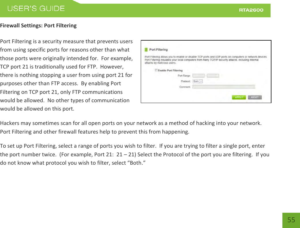    55 Firewall Settings: Port Filtering  Port Filtering is a security measure that prevents users from using specific ports for reasons other than what those ports were originally intended for.  For example, TCP port 21 is traditionally used for FTP.  However, there is nothing stopping a user from using port 21 for purposes other than FTP access.  By enabling Port Filtering on TCP port 21, only FTP communications would be allowed.  No other types of communication would be allowed on this port. Hackers may sometimes scan for all open ports on your network as a method of hacking into your network.  Port Filtering and other firewall features help to prevent this from happening. To set up Port Filtering, select a range of ports you wish to filter.  If you are trying to filter a single port, enter the port number twice.  (For example, Port 21:  21 – 21) Select the Protocol of the port you are filtering.  If you do ot ko hat potool ou ish to filte, selet Both. 