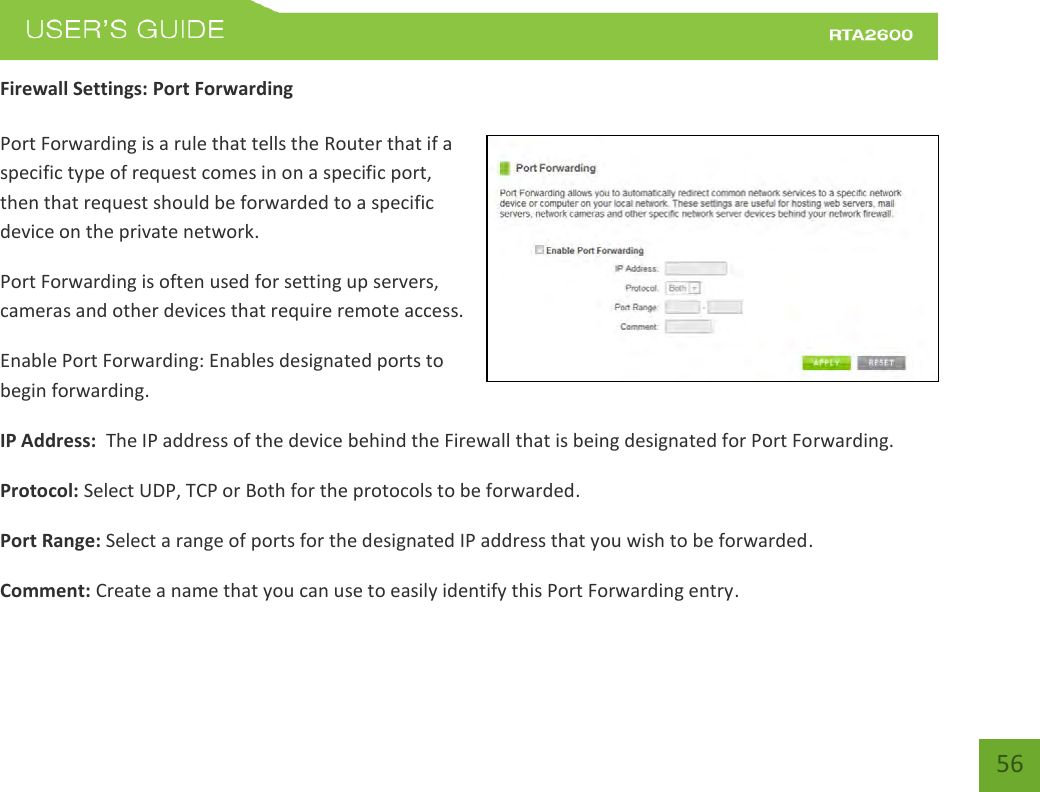    56 Firewall Settings: Port Forwarding  Port Forwarding is a rule that tells the Router that if a specific type of request comes in on a specific port, then that request should be forwarded to a specific device on the private network. Port Forwarding is often used for setting up servers, cameras and other devices that require remote access. Enable Port Forwarding: Enables designated ports to begin forwarding. IP Address:  The IP address of the device behind the Firewall that is being designated for Port Forwarding. Protocol: Select UDP, TCP or Both for the protocols to be forwarded. Port Range: Select a range of ports for the designated IP address that you wish to be forwarded. Comment: Create a name that you can use to easily identify this Port Forwarding entry. 